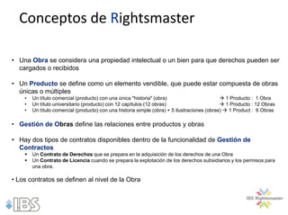 Conceptos de Rightsmaster

• Una Obra se considera una propiedad intelectual o un bien para que derechos pueden ser
  cargados o recibidos

• Un Producto se define como un elemento vendible, que puede estar compuesta de obras
  únicas o múltiples
    •   Un título comercial (producto) con una única "historia" (obra)                         1 Producto : 1 Obra
    •   Un título universitario (producto) con 12 capítulos (12 obras)                         1 Producto : 12 Obras
    •   Un título comercial (producto) con una historia simple (obra) + 5 ilustraciones (obras)  1 Product : 6 Obras

• Gestión de Obras define las relaciones entre productos y obras

• Hay dos tipos de contratos disponibles dentro de la funcionalidad de Gestión de
  Contractos
       Un Contrato de Derechos que se prepara en la adquisición de los derechos de una Obra
       Un Contrato de Licencia cuando se prepara la explotación de los derechos subsidiarios y los permisos para
        una obra.

• Los contratos se definen al nivel de la Obra
 