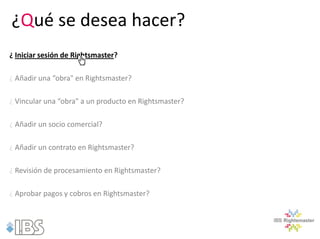 ¿Qué se desea hacer?
¿ Iniciar sesión de Rightsmaster?

¿ Añadir una “obra" en Rightsmaster?

¿ Vincular una “obra" a un producto en Rightsmaster?

¿ Añadir un socio comercial?

¿ Añadir un contrato en Rightsmaster?

¿ Revisión de procesamiento en Rightsmaster?

¿ Aprobar pagos y cobros en Rightsmaster?
 
