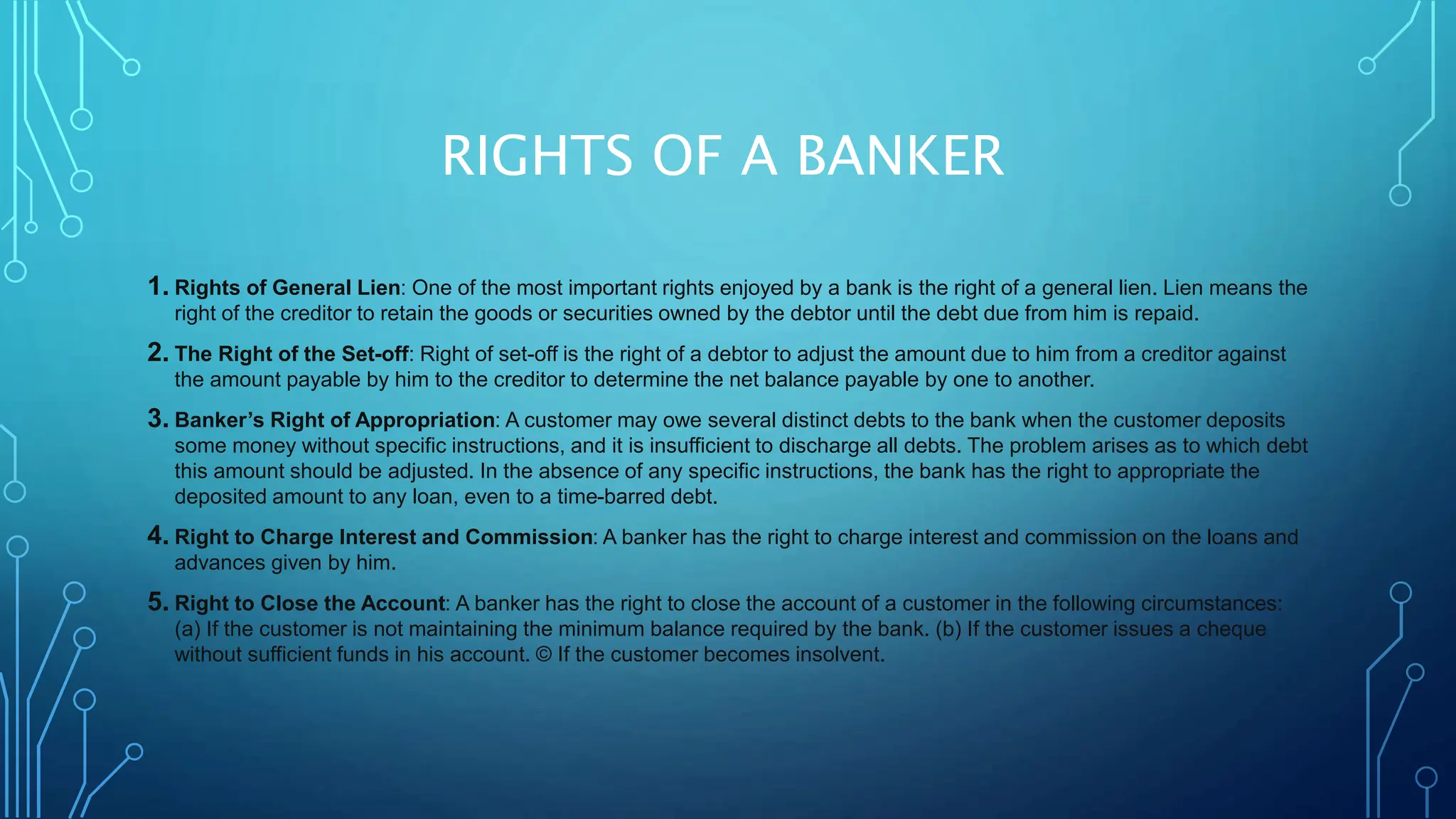 RIGHTS OF A BANKER
1. Rights of General Lien: One of the most important rights enjoyed by a bank is the right of a general lien. Lien means the
right of the creditor to retain the goods or securities owned by the debtor until the debt due from him is repaid.
2. The Right of the Set-off: Right of set-off is the right of a debtor to adjust the amount due to him from a creditor against
the amount payable by him to the creditor to determine the net balance payable by one to another.
3. Banker’s Right of Appropriation: A customer may owe several distinct debts to the bank when the customer deposits
some money without specific instructions, and it is insufficient to discharge all debts. The problem arises as to which debt
this amount should be adjusted. In the absence of any specific instructions, the bank has the right to appropriate the
deposited amount to any loan, even to a time-barred debt.
4. Right to Charge Interest and Commission: A banker has the right to charge interest and commission on the loans and
advances given by him.
5. Right to Close the Account: A banker has the right to close the account of a customer in the following circumstances:
(a) If the customer is not maintaining the minimum balance required by the bank. (b) If the customer issues a cheque
without sufficient funds in his account. © If the customer becomes insolvent.
 