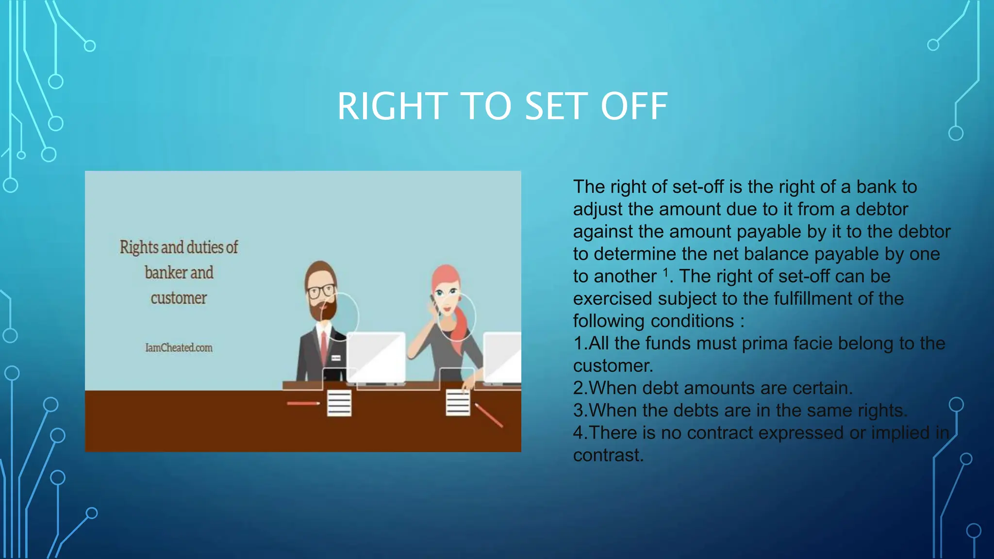 RIGHT TO SET OFF
The right of set-off is the right of a bank to
adjust the amount due to it from a debtor
against the amount payable by it to the debtor
to determine the net balance payable by one
to another 1. The right of set-off can be
exercised subject to the fulfillment of the
following conditions :
1.All the funds must prima facie belong to the
customer.
2.When debt amounts are certain.
3.When the debts are in the same rights.
4.There is no contract expressed or implied in
contrast.
 