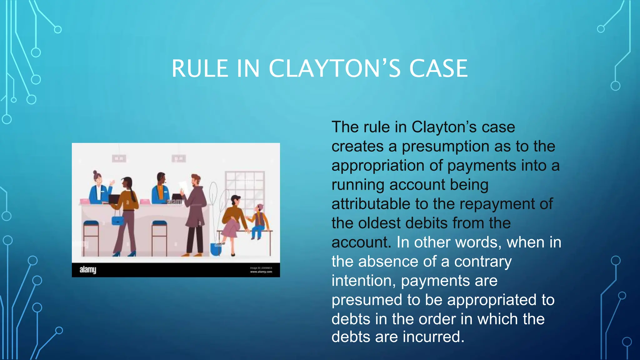 RULE IN CLAYTON’S CASE
The rule in Clayton’s case
creates a presumption as to the
appropriation of payments into a
running account being
attributable to the repayment of
the oldest debits from the
account. In other words, when in
the absence of a contrary
intention, payments are
presumed to be appropriated to
debts in the order in which the
debts are incurred.
 