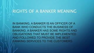 RIGHTS OF A BANKER MEANING
IN BANKING, A BANKER IS AN OFFICER OF A
BANK WHO CONDUCTS THE BUSINESS OF
BANKING. A BANKER HAS SOME RIGHTS AND
OBLIGATIONS THAT MUST BE IMPLEMENTED
AND FOLLOWED TO PROVIDE THE BEST
BANKING SERVICES TO THE CUSTOMERS.
 