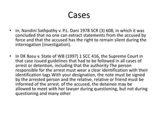 Cases
• In, Nandini Sathpathy v. P.L. Dani 1978 SCR (3) 608, in which it was
concluded that no one can extract statements from the accused by
force and that the accused has the right to remain silent during the
interrogation (investigation).
• In DK Basu v. State of WB (1997) 1 SCC 416, the Supreme Court in
that case issued guidelines that had to be followed in all cases of
arrest or detention, including that the authority The person
responsible for the arrest must wear a clear identification with their
identification tags With your designation, the note must be signed
by the arrested person and the relative, relative or friend must be
informed of the arrest. of the accused, the detainee may be
allowed to meet with her lawyer during questioning, but not during
questioning and many other
 