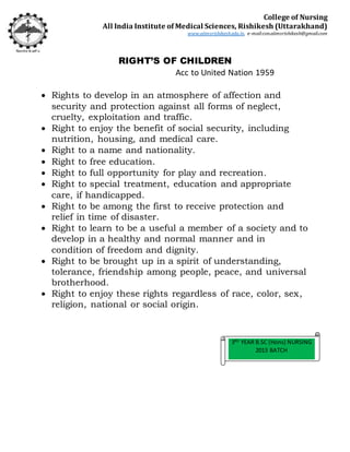 RIGHT’S OF CHILDREN
Acc to United Nation 1959
 Rights to develop in an atmosphere of affection and
security and protection against all forms of neglect,
cruelty, exploitation and traffic.
 Right to enjoy the benefit of social security, including
nutrition, housing, and medical care.
 Right to a name and nationality.
 Right to free education.
 Right to full opportunity for play and recreation.
 Right to special treatment, education and appropriate
care, if handicapped.
 Right to be among the first to receive protection and
relief in time of disaster.
 Right to learn to be a useful a member of a society and to
develop in a healthy and normal manner and in
condition of freedom and dignity.
 Right to be brought up in a spirit of understanding,
tolerance, friendship among people, peace, and universal
brotherhood.
 Right to enjoy these rights regardless of race, color, sex,
religion, national or social origin.
3RD
YEAR B.SC (Hons) NURSING
2013 BATCH
College of Nursing
All India Institute of Medical Sciences, Rishikesh (Uttarakhand)
www.aiimsrishikesh.edu.in, e-mail:con.aiimsrishikesh@gmail.com
 