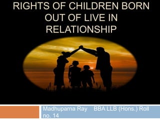 RIGHTS OF CHILDREN BORN
OUT OF LIVE IN
RELATIONSHIP
Madhuparna Ray BBA LLB (Hons.) Roll
no. 14
 