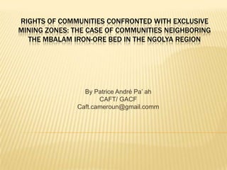 Rights of Communities Confronted with Exclusive Mining Zones: The Case of Communities Neighboring the Mbalam Iron-Ore Bed in the Ngolya Region By Patrice André Pa’ ah CAFT/ GACF Caft.cameroun@gmail.comm 
