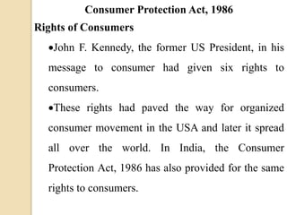 Consumer Protection Act, 1986
Rights of Consumers
John F. Kennedy, the former US President, in his
message to consumer had given six rights to
consumers.
These rights had paved the way for organized
consumer movement in the USA and later it spread
all over the world. In India, the Consumer
Protection Act, 1986 has also provided for the same
rights to consumers.
 