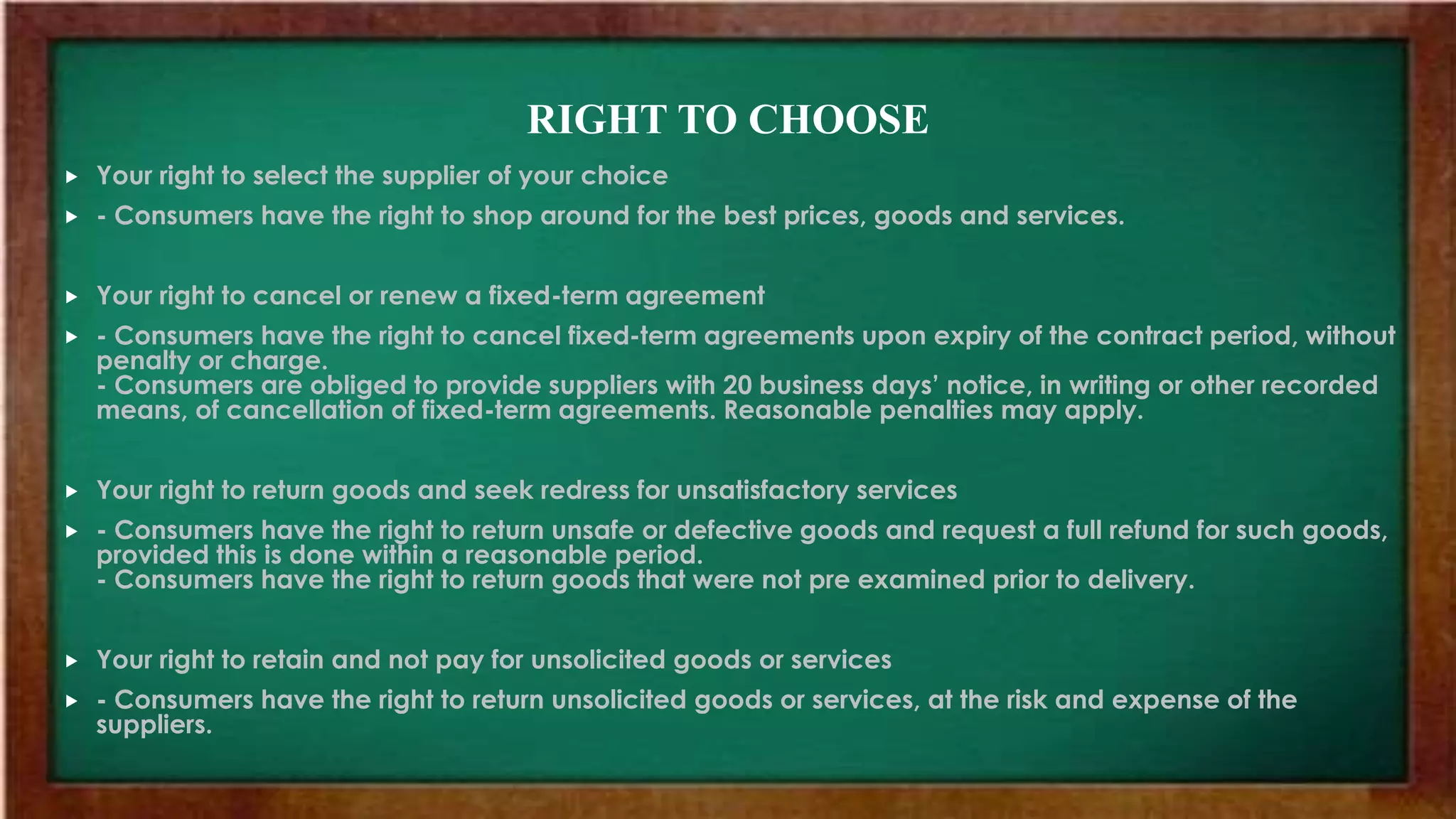 RIGHT TO CHOOSE
 Your right to select the supplier of your choice
 - Consumers have the right to shop around for the best prices, goods and services.
 Your right to cancel or renew a fixed-term agreement
 - Consumers have the right to cancel fixed-term agreements upon expiry of the contract period, without
penalty or charge.
- Consumers are obliged to provide suppliers with 20 business days’ notice, in writing or other recorded
means, of cancellation of fixed-term agreements. Reasonable penalties may apply.
 Your right to return goods and seek redress for unsatisfactory services
 - Consumers have the right to return unsafe or defective goods and request a full refund for such goods,
provided this is done within a reasonable period.
- Consumers have the right to return goods that were not pre examined prior to delivery.
 Your right to retain and not pay for unsolicited goods or services
 - Consumers have the right to return unsolicited goods or services, at the risk and expense of the
suppliers.
 