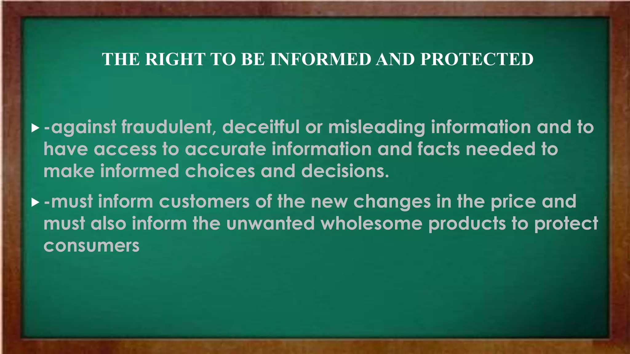 THE RIGHT TO BE INFORMED AND PROTECTED
-against fraudulent, deceitful or misleading information and to
have access to accurate information and facts needed to
make informed choices and decisions.
-must inform customers of the new changes in the price and
must also inform the unwanted wholesome products to protect
consumers
 