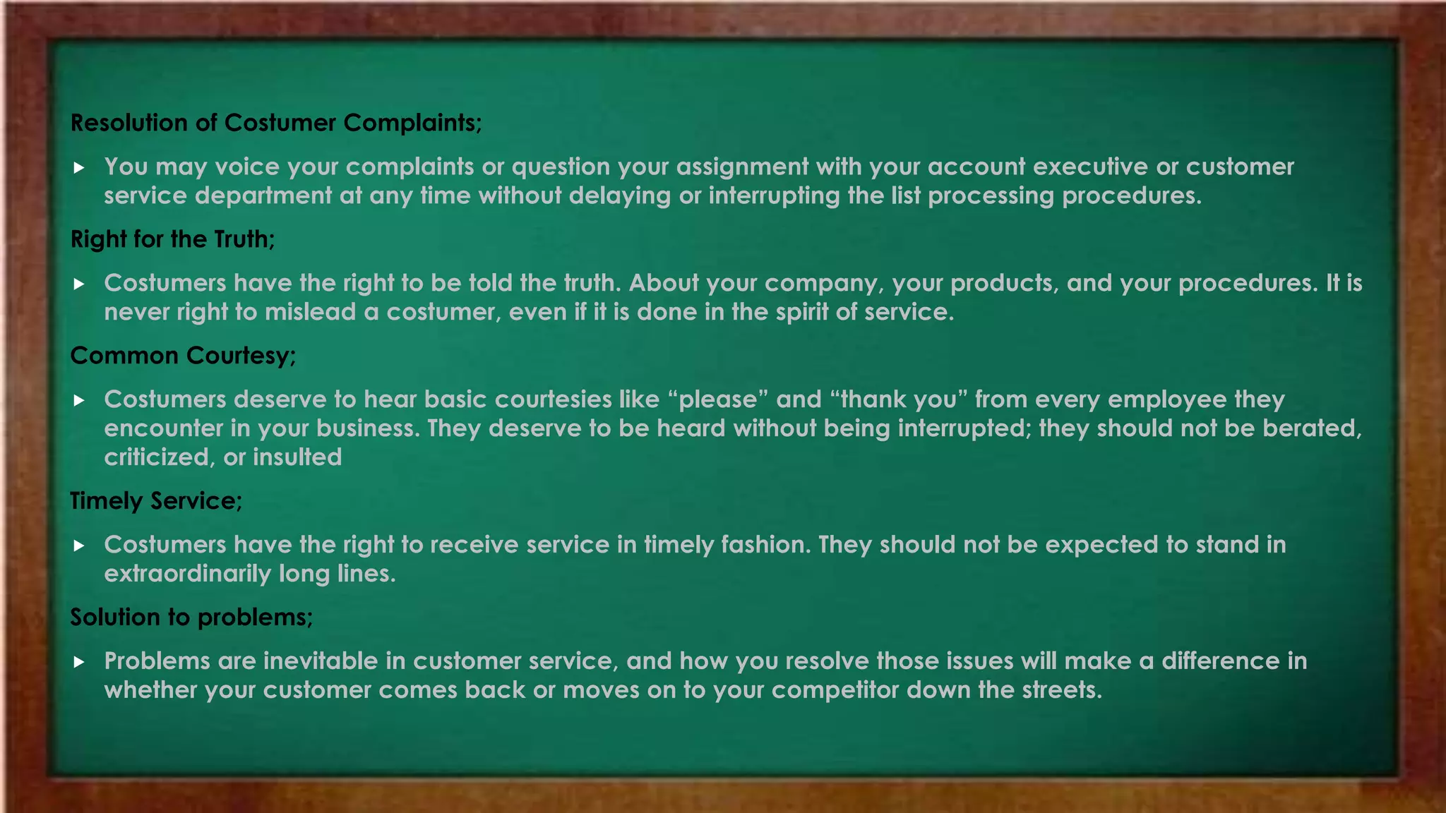 Resolution of Costumer Complaints;
 You may voice your complaints or question your assignment with your account executive or customer
service department at any time without delaying or interrupting the list processing procedures.
Right for the Truth;
 Costumers have the right to be told the truth. About your company, your products, and your procedures. It is
never right to mislead a costumer, even if it is done in the spirit of service.
Common Courtesy;
 Costumers deserve to hear basic courtesies like “please” and “thank you” from every employee they
encounter in your business. They deserve to be heard without being interrupted; they should not be berated,
criticized, or insulted
Timely Service;
 Costumers have the right to receive service in timely fashion. They should not be expected to stand in
extraordinarily long lines.
Solution to problems;
 Problems are inevitable in customer service, and how you resolve those issues will make a difference in
whether your customer comes back or moves on to your competitor down the streets.
 