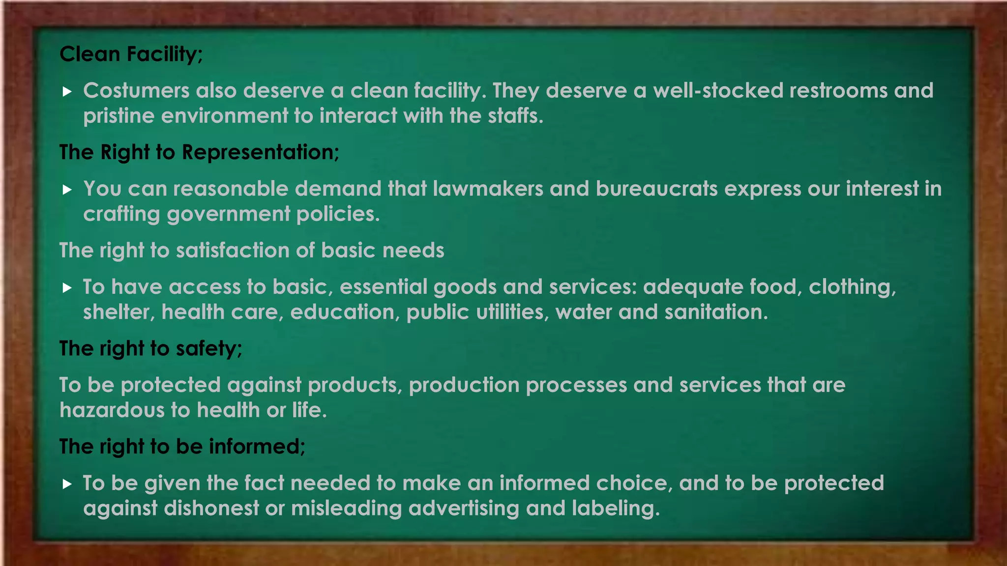 Clean Facility;
 Costumers also deserve a clean facility. They deserve a well-stocked restrooms and
pristine environment to interact with the staffs.
The Right to Representation;
 You can reasonable demand that lawmakers and bureaucrats express our interest in
crafting government policies.
The right to satisfaction of basic needs
 To have access to basic, essential goods and services: adequate food, clothing,
shelter, health care, education, public utilities, water and sanitation.
The right to safety;
To be protected against products, production processes and services that are
hazardous to health or life.
The right to be informed;
 To be given the fact needed to make an informed choice, and to be protected
against dishonest or misleading advertising and labeling.
 