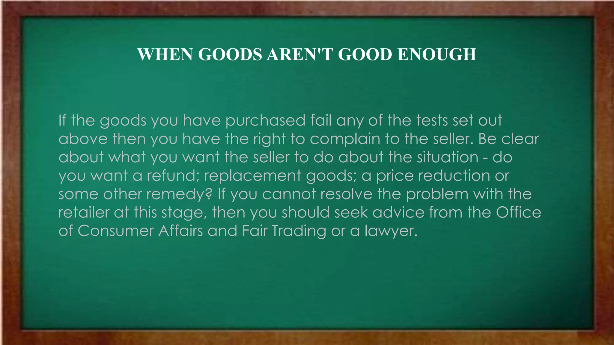 WHEN GOODS AREN'T GOOD ENOUGH
If the goods you have purchased fail any of the tests set out
above then you have the right to complain to the seller. Be clear
about what you want the seller to do about the situation - do
you want a refund; replacement goods; a price reduction or
some other remedy? If you cannot resolve the problem with the
retailer at this stage, then you should seek advice from the Office
of Consumer Affairs and Fair Trading or a lawyer.
 