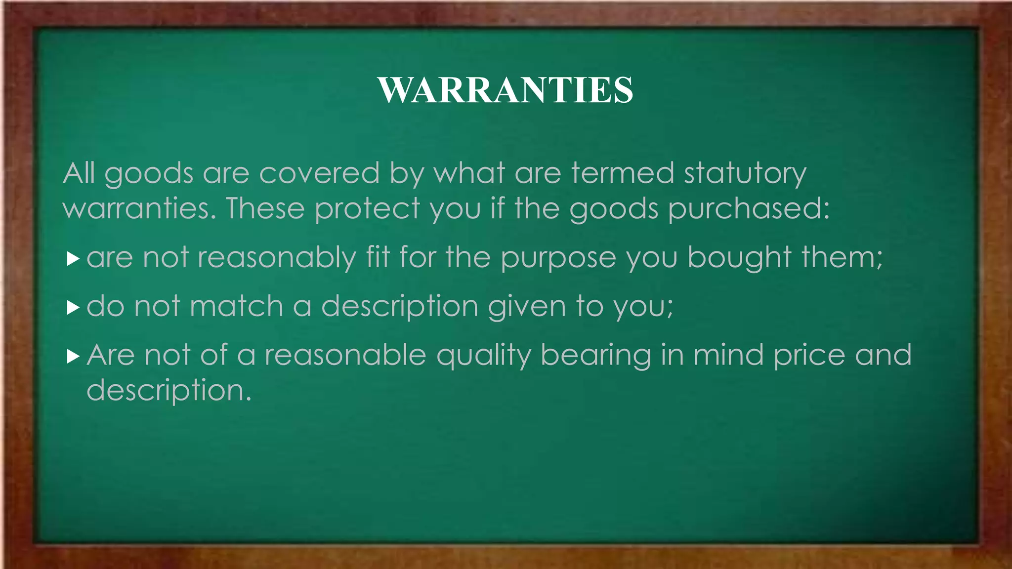 WARRANTIES
All goods are covered by what are termed statutory
warranties. These protect you if the goods purchased:
are not reasonably fit for the purpose you bought them;
do not match a description given to you;
Are not of a reasonable quality bearing in mind price and
description.
 