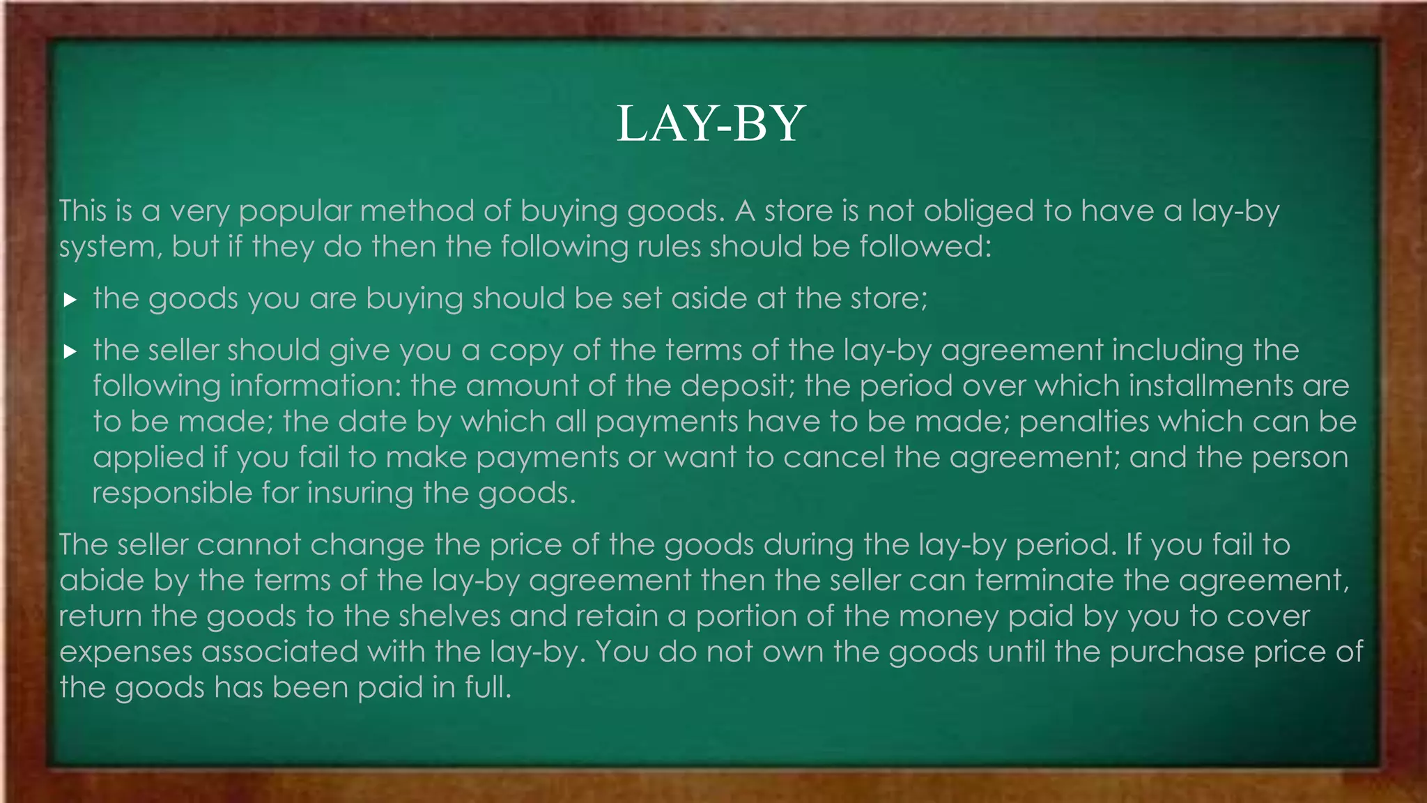 LAY-BY
This is a very popular method of buying goods. A store is not obliged to have a lay-by
system, but if they do then the following rules should be followed:
 the goods you are buying should be set aside at the store;
 the seller should give you a copy of the terms of the lay-by agreement including the
following information: the amount of the deposit; the period over which installments are
to be made; the date by which all payments have to be made; penalties which can be
applied if you fail to make payments or want to cancel the agreement; and the person
responsible for insuring the goods.
The seller cannot change the price of the goods during the lay-by period. If you fail to
abide by the terms of the lay-by agreement then the seller can terminate the agreement,
return the goods to the shelves and retain a portion of the money paid by you to cover
expenses associated with the lay-by. You do not own the goods until the purchase price of
the goods has been paid in full.
 
