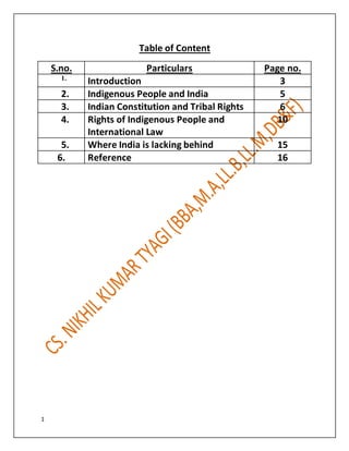 1
Table of Content
S.no. Particulars Page no.
1.
Introduction 3
2. Indigenous People and India 5
3. Indian Constitution and Tribal Rights 6
4. Rights of Indigenous People and
International Law
10
5. Where India is lacking behind 15
6. Reference 16
 