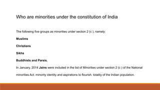Who are minorities under the constitution of India
The following five groups as minorities under section 2 (c ), namely:
Muslims
Christians
Sikhs
Buddhists and Parsis.
In January, 2014 Jains were included in the list of Minorities under section 2 (c ) of the National
minorities Act. minority identity and aspirations to flourish. totality of the Indian population.
 
