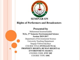 SEMINAR ON
Rights of Performers and Broadcasters
Presented by
Mohammed Inzamamuddin
M.Sc. 3rd Semester Environmental Science
Session 2015-2017
Department of Environmental Science
University Teaching Department
Sarguja Vishwavidyalaya
COURSE TITLE:INTELLECTUAL
PROPERTY RIGHTS, HUMAN RIGHTS &
ENVIRONMENT: BASICS
COURSE CODE: ENV S02
COURSE TYPE: OSC
 