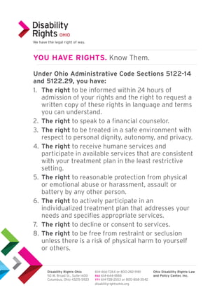 Under Ohio Administrative Code Sections 5122-14
and 5122.29, you have:
1.	 The right to be informed within 24 hours of
admission of your rights and the right to request a
written copy of these rights in language and terms
you can understand.
2.	 The right to speak to a financial counselor.
3.	 The right to be treated in a safe environment with
respect to personal dignity, autonomy, and privacy.
4.	The right to receive humane services and
participate in available services that are consistent
with your treatment plan in the least restrictive
setting.
5.	The right to reasonable protection from physical
or emotional abuse or harassment, assault or
battery by any other person.
6.	The right to actively participate in an
individualized treatment plan that addresses your
needs and specifies appropriate services.
7.	 The right to decline or consent to services.
8.	The right to be free from restraint or seclusion
unless there is a risk of physical harm to yourself
or others.
YOU HAVE RIGHTS. Know Them.
Disability Rights Ohio
50 W. Broad St., Suite 1400
Columbus, Ohio 43215-5923
614-466-7264 or 800-282-9181
FAX 614-644-1888
TTY 614-728-2553 or 800-858-3542
Ohio Disability Rights Law
and Policy Center, Inc.
disabilityrightsohio.org
We have the legal right of way.
 