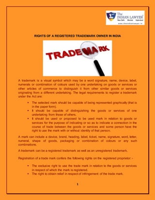 1
RIGHTS OF A REGISTERED TRADEMARK OWNER IN INDIA
A trademark is a visual symbol which may be a word signature, name, device, label,
numerals or combination of colours used by one undertaking on goods or services or
other articles of commerce to distinguish it from other similar goods or services
originating from a different undertaking. The legal requirements to register a trademark
under the Act are:
 The selected mark should be capable of being represented graphically (that is
in the paper form).
 It should be capable of distinguishing the goods or services of one
undertaking from those of others.
 It should be used or proposed to be used mark in relation to goods or
services for the purpose of indicating or so as to indicate a connection in the
course of trade between the goods or services and some person have the
right to use the mark with or without identity of that person.
A mark can include a device, brand, heading, label, ticket, name, signature, word, letter,
numeral, shape of goods, packaging or combination of colours or any such
combinations.
A trademark can be a registered trademark as well as an unregistered trademark.
Registration of a trade mark confers the following rights on the registered proprietor: -
 The exclusive right to use the trade mark in relation to the goods or services
in respect of which the mark is registered.
 The right to obtain relief in respect of infringement of the trade mark.
 