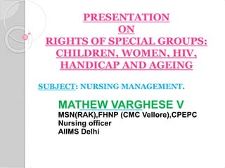 PRESENTATION
ON
RIGHTS OF SPECIAL GROUPS:
CHILDREN, WOMEN, HIV,
HANDICAP AND AGEING
SUBJECT: NURSING MANAGEMENT.
MATHEW VARGHESE V
MSN(RAK),FHNP (CMC Vellore),CPEPC
Nursing officer
AIIMS Delhi
 