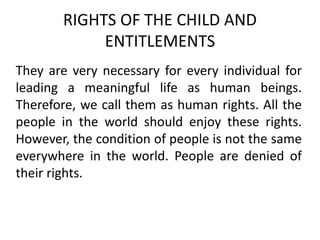 RIGHTS OF THE CHILD AND
ENTITLEMENTS
They are very necessary for every individual for
leading a meaningful life as human beings.
Therefore, we call them as human rights. All the
people in the world should enjoy these rights.
However, the condition of people is not the same
everywhere in the world. People are denied of
their rights.
 