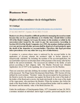 Rights of the nominee vis-à-vislegal heirs
M S Siddiqui
https://businesspostbd.com/editorial/2022-07-27/rights-of-the-nominee-vis-a-vis-legal-heirs
27 Jul 2022 00:07:07 | Update: 28 Jul 2022 17:12:24
Bankers are always foundin a difficult positionin managing deceasedaccounts
because they are in a great dilemma as to whether they should follow section
103 ofthe Bank Company Act to pay the money to the nominee or abide by the
succession order issued by the court to pay the successor(s). According to
Section103 (3)ofthe Bank Companies Act, 1991, the nominee shallget priority
over any person and all other persons shall be deprived of such property upon
the death of the depositor or account-holder. Therefore, this legal provision
takes precedence over any other law (e.g. law of inheritance).
A nominee is a person whose name is endorsed by the account holder in the
application of account, wherein the nominee's right to his/her deposits is
unequivocally stipulated. By including the nominee in the account application, the
accountholder expresses an absolute intent ofthe payment of the money after his/her
death to the person nominated. The successors are defined in the family of each
person according to their religious faith. The Muslim Personal Law (Shariat)
Application Act of 1937 is the regulating law of successor for the Muslims.
There are some laws and rules defining the nominee and their rights over the money
of the deceased. The Wage Earner Development Bond Rules, 1981 Section 2(5) has
defined the word nominee. ‘Nominee’ means the person named by the purchaser of
the Bond to receive the amount(s) due against the Bond in the event of the death of
the holder of the Bond and to receive the death risk-benefit in the event of the death
of the wage-earner who purchases the Bond(s). When the nominee dies before the
death of the Bond holder, the heirs of the deceased Bond holder shall be entitled to
the interest and the maturity value of the Bond (Section 10).
Under the notification of Sanchayapatra Rules, 1977 (Amended on June 30, 2015),
a nominee included an individual and/or legal or juristic person and maybe one or
 