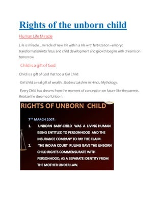Rights of the unborn child
Human Life Miracle
Life is miracle …miracle of new life within a life with fertilization –embryo
transformation into fetus and child development and growth begins with dreams on
tomorrow
Child is a gift of God
Child is a gift of God that too a Girl Child.
Girl child a real gift of wealth ..Godess Lakshmi in Hindu Mythology.
Every Child has dreams from the moment of conception on future like the parents.
Realize the dreams of Unborn.
 