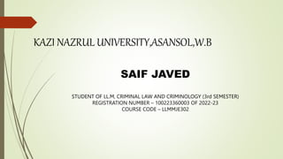 KAZI NAZRUL UNIVERSITY,ASANSOL,W.B
SAIF JAVED
STUDENT OF LL.M, CRIMINAL LAW AND CRIMINOLOGY (3rd SEMESTER)
REGISTRATION NUMBER – 100223360003 OF 2022-23
COURSE CODE – LLMMJE302
 