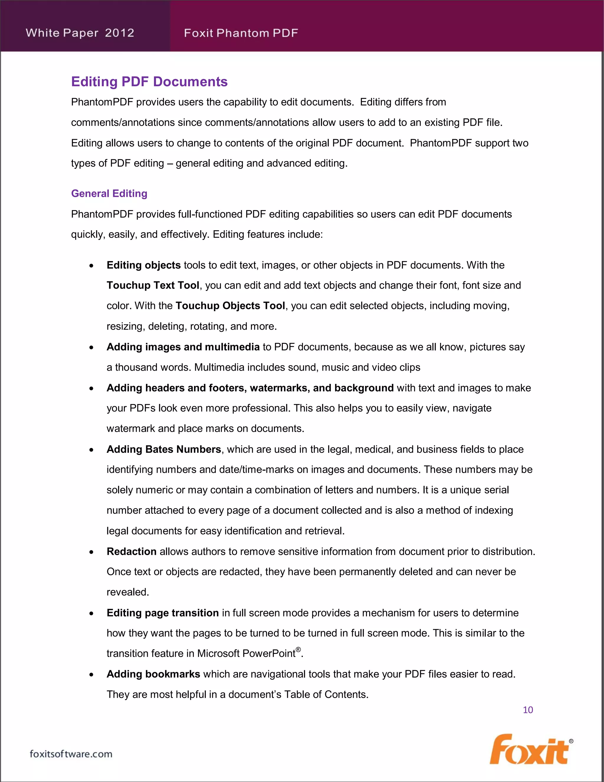 Editing PDF Documents
PhantomPDF provides users the capability to edit documents. Editing differs from
comments/annotations since comments/annotations allow users to add to an existing PDF file.
Editing allows users to change to contents of the original PDF document. PhantomPDF support two
types of PDF editing – general editing and advanced editing.

General Editing
PhantomPDF provides full-functioned PDF editing capabilities so users can edit PDF documents
quickly, easily, and effectively. Editing features include:

       Editing objects tools to edit text, images, or other objects in PDF documents. With the
        Touchup Text Tool, you can edit and add text objects and change their font, font size and
        color. With the Touchup Objects Tool, you can edit selected objects, including moving,
        resizing, deleting, rotating, and more.
       Adding images and multimedia to PDF documents, because as we all know, pictures say
        a thousand words. Multimedia includes sound, music and video clips
       Adding headers and footers, watermarks, and background with text and images to make
        your PDFs look even more professional. This also helps you to easily view, navigate
        watermark and place marks on documents.

       Adding Bates Numbers, which are used in the legal, medical, and business fields to place
        identifying numbers and date/time-marks on images and documents. These numbers may be
        solely numeric or may contain a combination of letters and numbers. It is a unique serial
        number attached to every page of a document collected and is also a method of indexing
        legal documents for easy identification and retrieval.
       Redaction allows authors to remove sensitive information from document prior to distribution.
        Once text or objects are redacted, they have been permanently deleted and can never be
        revealed.

       Editing page transition in full screen mode provides a mechanism for users to determine
        how they want the pages to be turned to be turned in full screen mode. This is similar to the
        transition feature in Microsoft PowerPoint®.
       Adding bookmarks which are navigational tools that make your PDF files easier to read.
        They are most helpful in a document’s Table of Contents.
                                                                                                    10
 