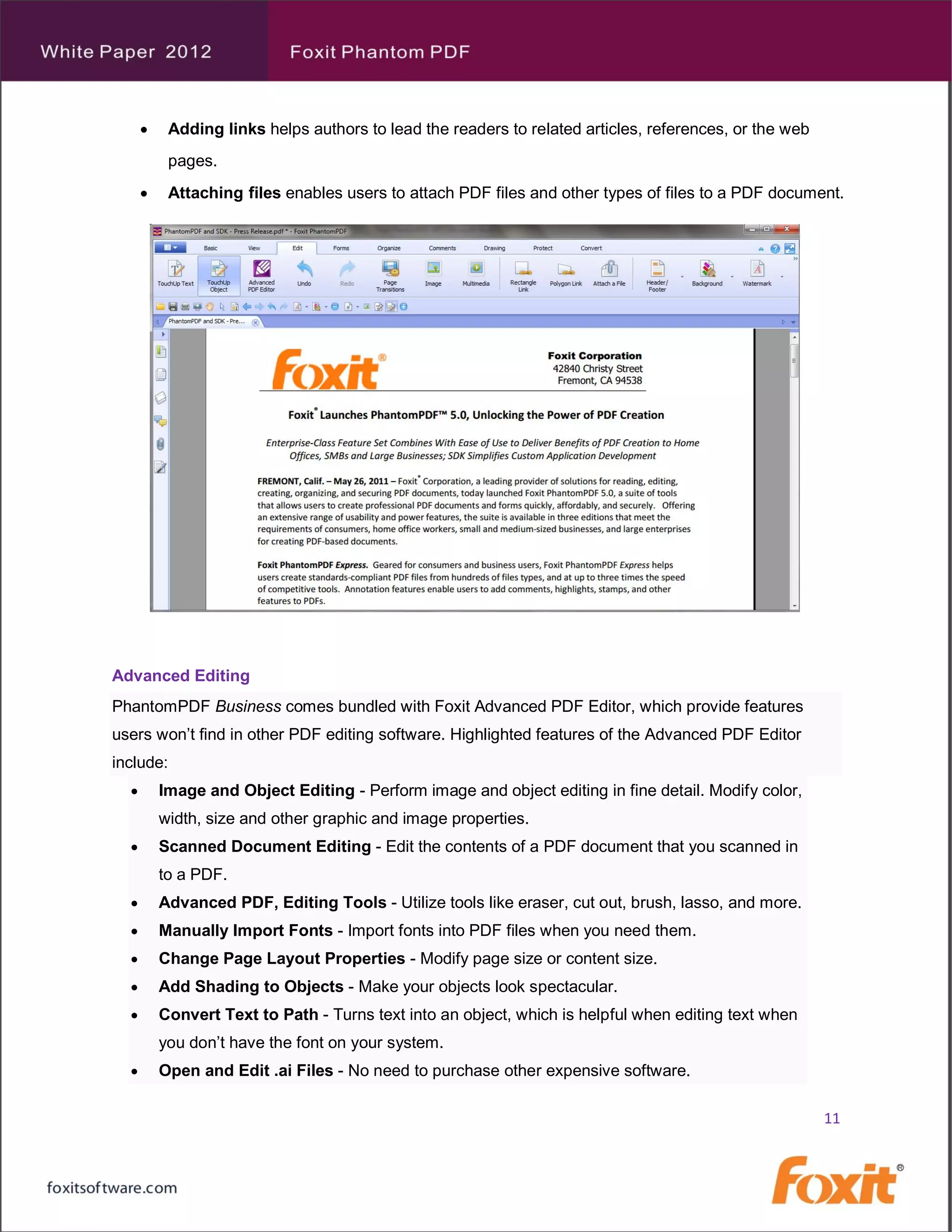     Adding links helps authors to lead the readers to related articles, references, or the web
           pages.
          Attaching files enables users to attach PDF files and other types of files to a PDF document.




Advanced Editing
PhantomPDF Business comes bundled with Foxit Advanced PDF Editor, which provide features
users won’t find in other PDF editing software. Highlighted features of the Advanced PDF Editor
include:
         Image and Object Editing - Perform image and object editing in fine detail. Modify color,
          width, size and other graphic and image properties.
         Scanned Document Editing - Edit the contents of a PDF document that you scanned in
          to a PDF.
         Advanced PDF, Editing Tools - Utilize tools like eraser, cut out, brush, lasso, and more.
         Manually Import Fonts - Import fonts into PDF files when you need them.
         Change Page Layout Properties - Modify page size or content size.
         Add Shading to Objects - Make your objects look spectacular.
         Convert Text to Path - Turns text into an object, which is helpful when editing text when
          you don’t have the font on your system.
         Open and Edit .ai Files - No need to purchase other expensive software.

                                                                                                        11
 