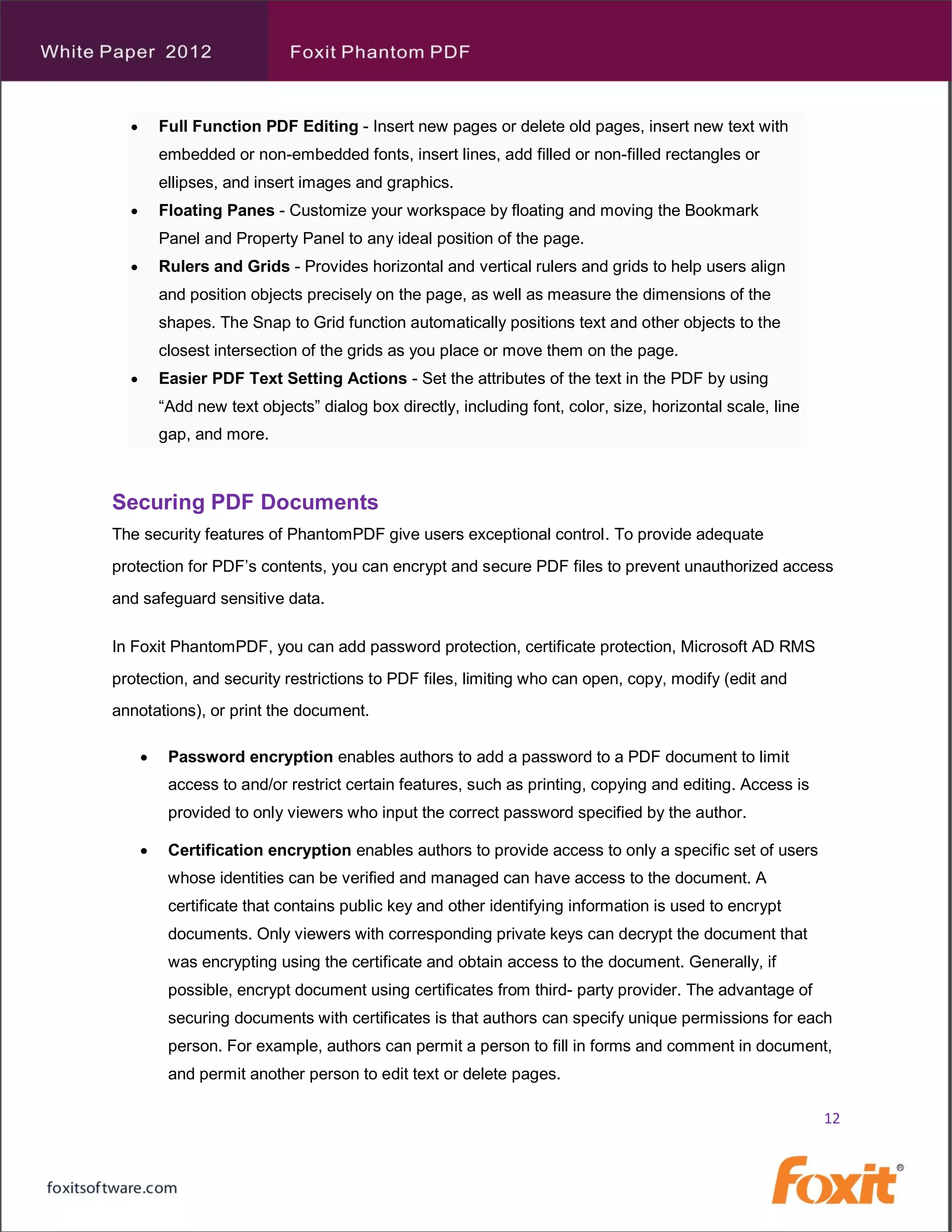        Full Function PDF Editing - Insert new pages or delete old pages, insert new text with
          embedded or non-embedded fonts, insert lines, add filled or non-filled rectangles or
          ellipses, and insert images and graphics.
         Floating Panes - Customize your workspace by floating and moving the Bookmark
          Panel and Property Panel to any ideal position of the page.
         Rulers and Grids - Provides horizontal and vertical rulers and grids to help users align
          and position objects precisely on the page, as well as measure the dimensions of the
          shapes. The Snap to Grid function automatically positions text and other objects to the
          closest intersection of the grids as you place or move them on the page.
         Easier PDF Text Setting Actions - Set the attributes of the text in the PDF by using
          “Add new text objects” dialog box directly, including font, color, size, horizontal scale, line
          gap, and more.



Securing PDF Documents
The security features of PhantomPDF give users exceptional control. To provide adequate
protection for PDF’s contents, you can encrypt and secure PDF files to prevent unauthorized access
and safeguard sensitive data.

In Foxit PhantomPDF, you can add password protection, certificate protection, Microsoft AD RMS
protection, and security restrictions to PDF files, limiting who can open, copy, modify (edit and
annotations), or print the document.

          Password encryption enables authors to add a password to a PDF document to limit
           access to and/or restrict certain features, such as printing, copying and editing. Access is
           provided to only viewers who input the correct password specified by the author.

          Certification encryption enables authors to provide access to only a specific set of users
           whose identities can be verified and managed can have access to the document. A
           certificate that contains public key and other identifying information is used to encrypt
           documents. Only viewers with corresponding private keys can decrypt the document that
           was encrypting using the certificate and obtain access to the document. Generally, if
           possible, encrypt document using certificates from third- party provider. The advantage of
           securing documents with certificates is that authors can specify unique permissions for each
           person. For example, authors can permit a person to fill in forms and comment in document,
           and permit another person to edit text or delete pages.

                                                                                                            12
 
