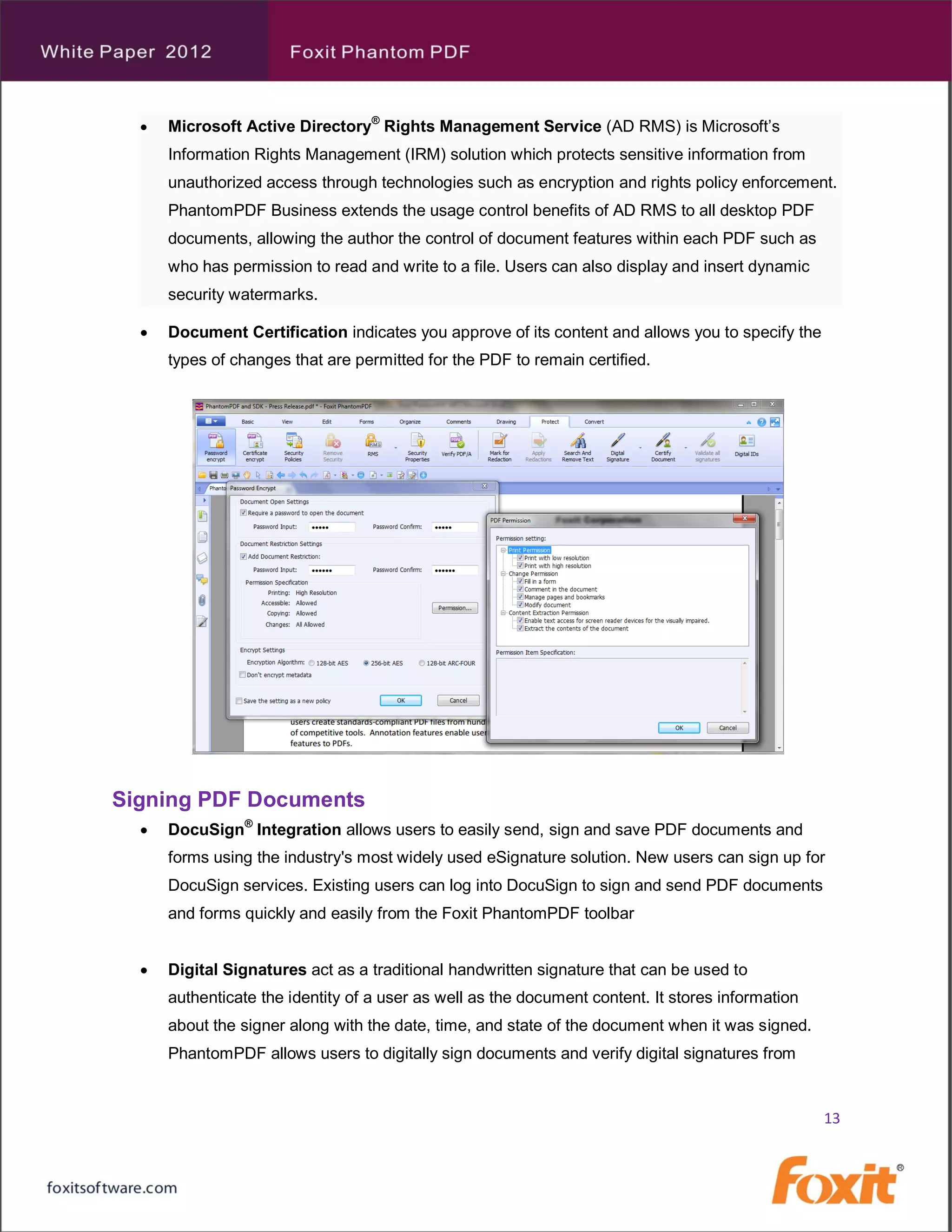    Microsoft Active Directory® Rights Management Service (AD RMS) is Microsoft’s
      Information Rights Management (IRM) solution which protects sensitive information from
      unauthorized access through technologies such as encryption and rights policy enforcement.
      PhantomPDF Business extends the usage control benefits of AD RMS to all desktop PDF
      documents, allowing the author the control of document features within each PDF such as
      who has permission to read and write to a file. Users can also display and insert dynamic
      security watermarks.

     Document Certification indicates you approve of its content and allows you to specify the
      types of changes that are permitted for the PDF to remain certified.




Signing PDF Documents
     DocuSign® Integration allows users to easily send, sign and save PDF documents and
      forms using the industry's most widely used eSignature solution. New users can sign up for
      DocuSign services. Existing users can log into DocuSign to sign and send PDF documents
      and forms quickly and easily from the Foxit PhantomPDF toolbar


     Digital Signatures act as a traditional handwritten signature that can be used to
      authenticate the identity of a user as well as the document content. It stores information
      about the signer along with the date, time, and state of the document when it was signed.
      PhantomPDF allows users to digitally sign documents and verify digital signatures from


                                                                                                   13
 