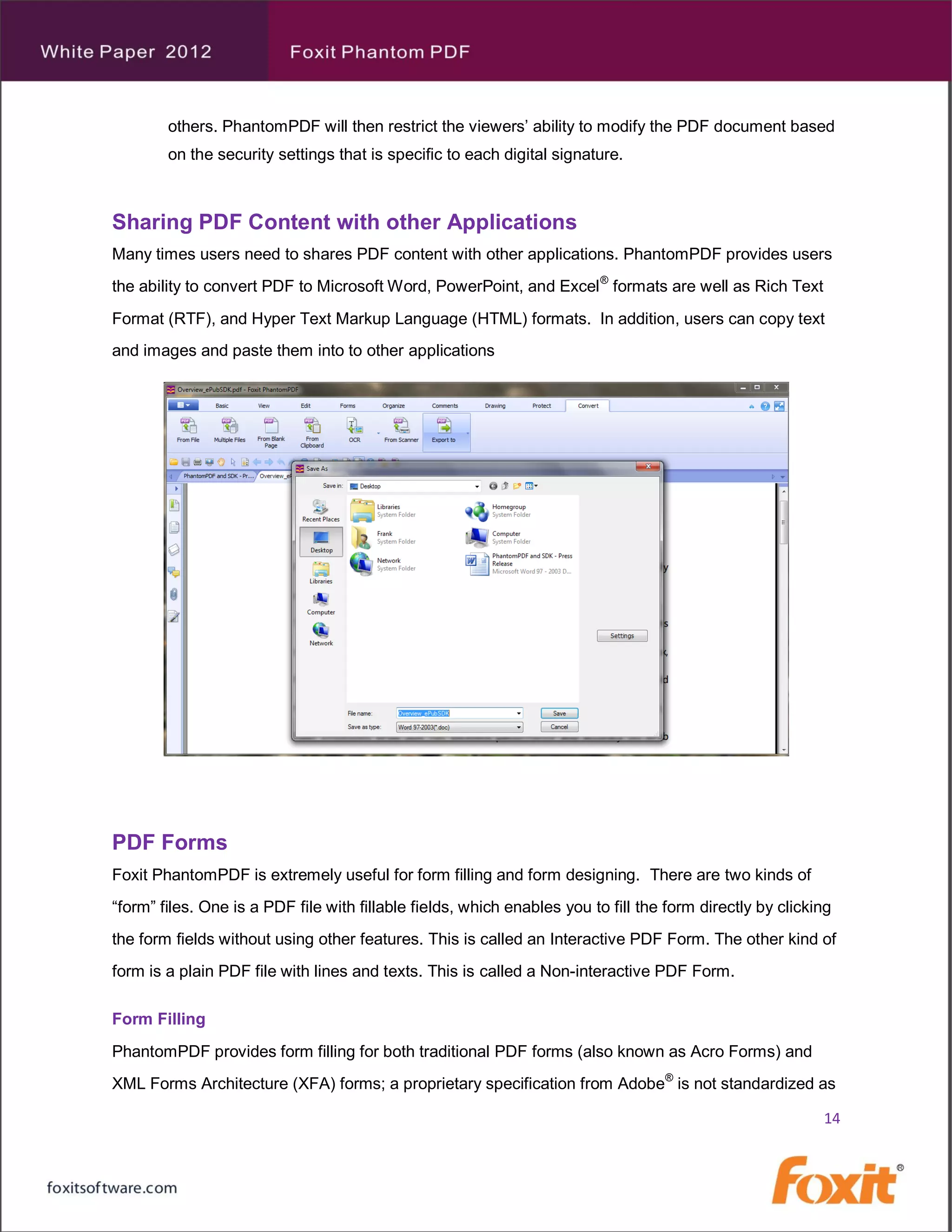 others. PhantomPDF will then restrict the viewers’ ability to modify the PDF document based
        on the security settings that is specific to each digital signature.



Sharing PDF Content with other Applications
Many times users need to shares PDF content with other applications. PhantomPDF provides users
the ability to convert PDF to Microsoft Word, PowerPoint, and Excel ® formats are well as Rich Text
Format (RTF), and Hyper Text Markup Language (HTML) formats. In addition, users can copy text
and images and paste them into to other applications




PDF Forms
Foxit PhantomPDF is extremely useful for form filling and form designing. There are two kinds of
“form” files. One is a PDF file with fillable fields, which enables you to fill the form directly by clicking
the form fields without using other features. This is called an Interactive PDF Form. The other kind of
form is a plain PDF file with lines and texts. This is called a Non-interactive PDF Form.

Form Filling
PhantomPDF provides form filling for both traditional PDF forms (also known as Acro Forms) and
XML Forms Architecture (XFA) forms; a proprietary specification from Adobe® is not standardized as

                                                                                                           14
 