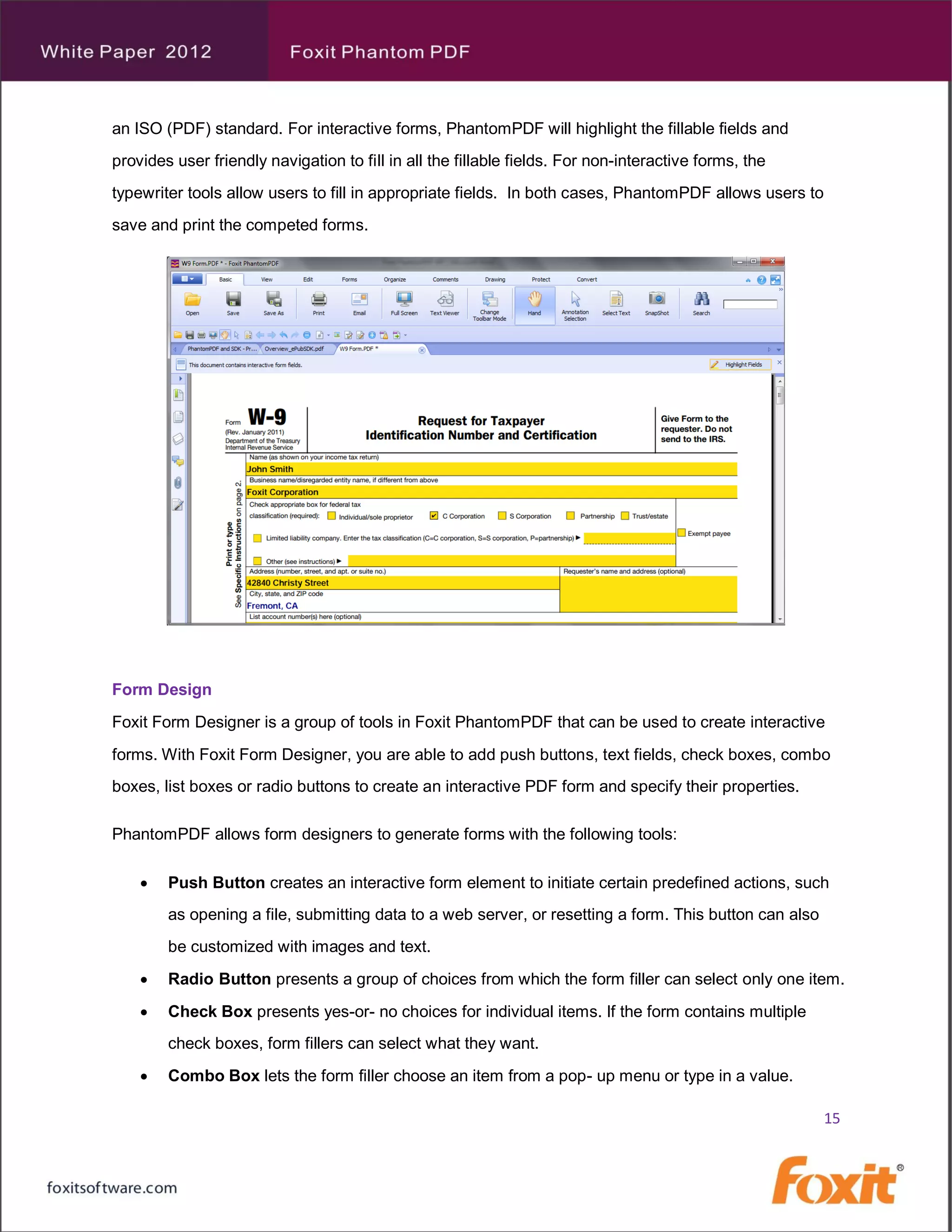an ISO (PDF) standard. For interactive forms, PhantomPDF will highlight the fillable fields and
provides user friendly navigation to fill in all the fillable fields. For non-interactive forms, the
typewriter tools allow users to fill in appropriate fields. In both cases, PhantomPDF allows users to
save and print the competed forms.




Form Design
Foxit Form Designer is a group of tools in Foxit PhantomPDF that can be used to create interactive
forms. With Foxit Form Designer, you are able to add push buttons, text fields, check boxes, combo
boxes, list boxes or radio buttons to create an interactive PDF form and specify their properties.

PhantomPDF allows form designers to generate forms with the following tools:

       Push Button creates an interactive form element to initiate certain predefined actions, such
        as opening a file, submitting data to a web server, or resetting a form. This button can also
        be customized with images and text.
       Radio Button presents a group of choices from which the form filler can select only one item.
       Check Box presents yes-or- no choices for individual items. If the form contains multiple
        check boxes, form fillers can select what they want.
       Combo Box lets the form filler choose an item from a pop- up menu or type in a value.

                                                                                                        15
 