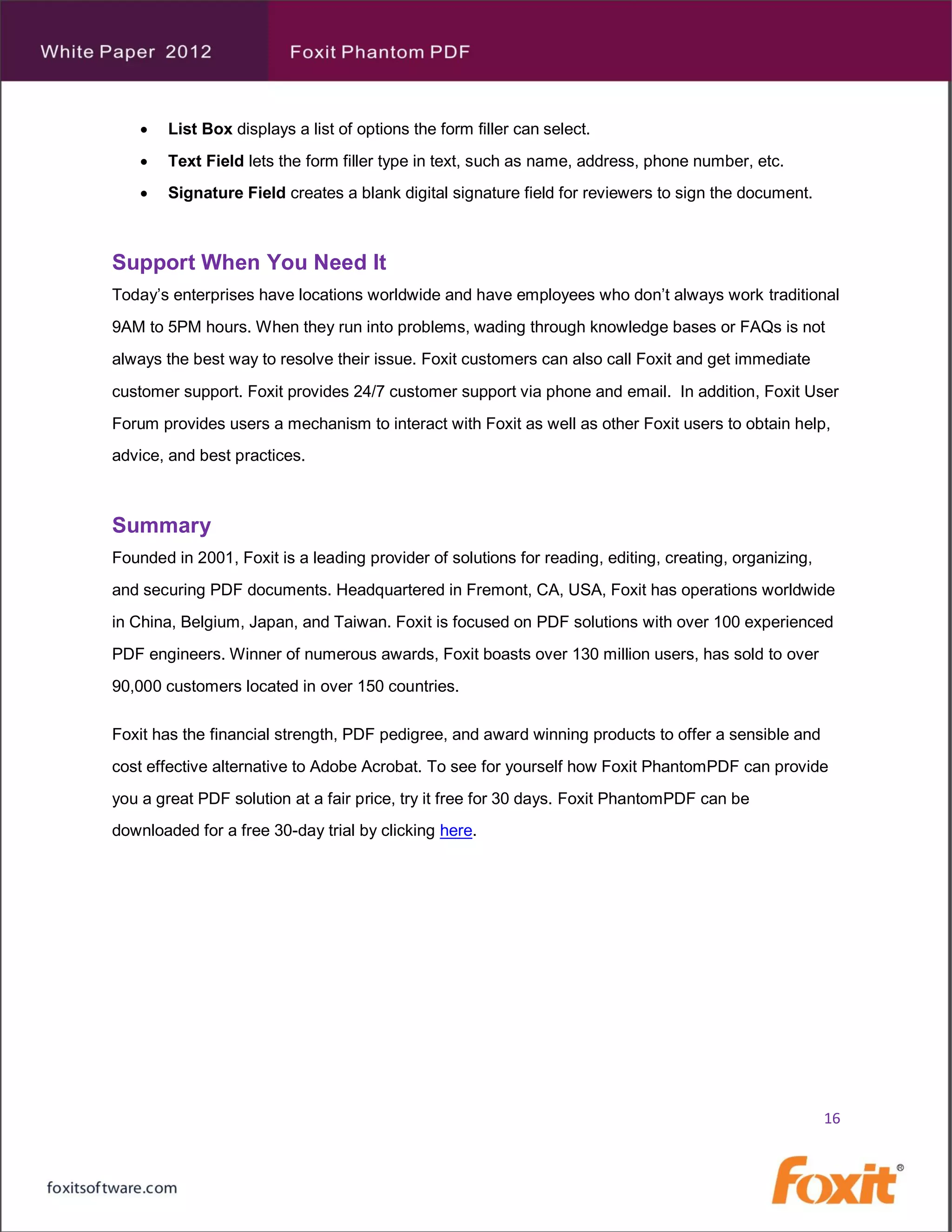    List Box displays a list of options the form filler can select.
       Text Field lets the form filler type in text, such as name, address, phone number, etc.
       Signature Field creates a blank digital signature field for reviewers to sign the document.



Support When You Need It
Today’s enterprises have locations worldwide and have employees who don’t always work traditional
9AM to 5PM hours. When they run into problems, wading through knowledge bases or FAQs is not
always the best way to resolve their issue. Foxit customers can also call Foxit and get immediate
customer support. Foxit provides 24/7 customer support via phone and email. In addition, Foxit User
Forum provides users a mechanism to interact with Foxit as well as other Foxit users to obtain help,
advice, and best practices.



Summary
Founded in 2001, Foxit is a leading provider of solutions for reading, editing, creating, organizing,
and securing PDF documents. Headquartered in Fremont, CA, USA, Foxit has operations worldwide
in China, Belgium, Japan, and Taiwan. Foxit is focused on PDF solutions with over 100 experienced
PDF engineers. Winner of numerous awards, Foxit boasts over 130 million users, has sold to over
90,000 customers located in over 150 countries.

Foxit has the financial strength, PDF pedigree, and award winning products to offer a sensible and
cost effective alternative to Adobe Acrobat. To see for yourself how Foxit PhantomPDF can provide
you a great PDF solution at a fair price, try it free for 30 days. Foxit PhantomPDF can be
downloaded for a free 30-day trial by clicking here.




                                                                                                        16
 
