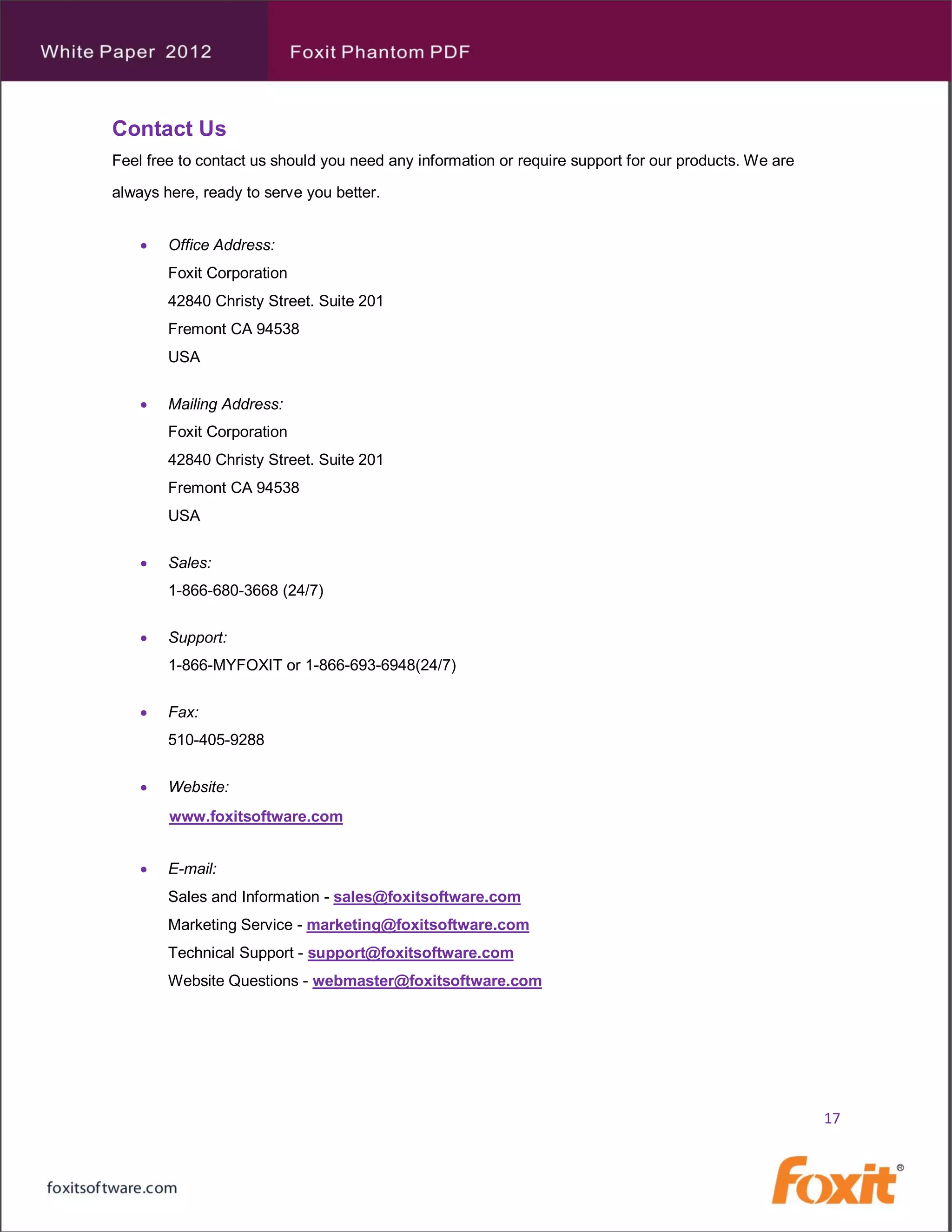 Contact Us
Feel free to contact us should you need any information or require support for our products. We are

always here, ready to serve you better.


       Office Address:
        Foxit Corporation
        42840 Christy Street. Suite 201
        Fremont CA 94538
        USA


       Mailing Address:
        Foxit Corporation
        42840 Christy Street. Suite 201
        Fremont CA 94538
        USA


       Sales:
        1-866-680-3668 (24/7)


       Support:
        1-866-MYFOXIT or 1-866-693-6948(24/7)


       Fax:
        510-405-9288


       Website:
        www.foxitsoftware.com


       E-mail:
        Sales and Information - sales@foxitsoftware.com
        Marketing Service - marketing@foxitsoftware.com
        Technical Support - support@foxitsoftware.com
        Website Questions - webmaster@foxitsoftware.com




                                                                                                      17
 