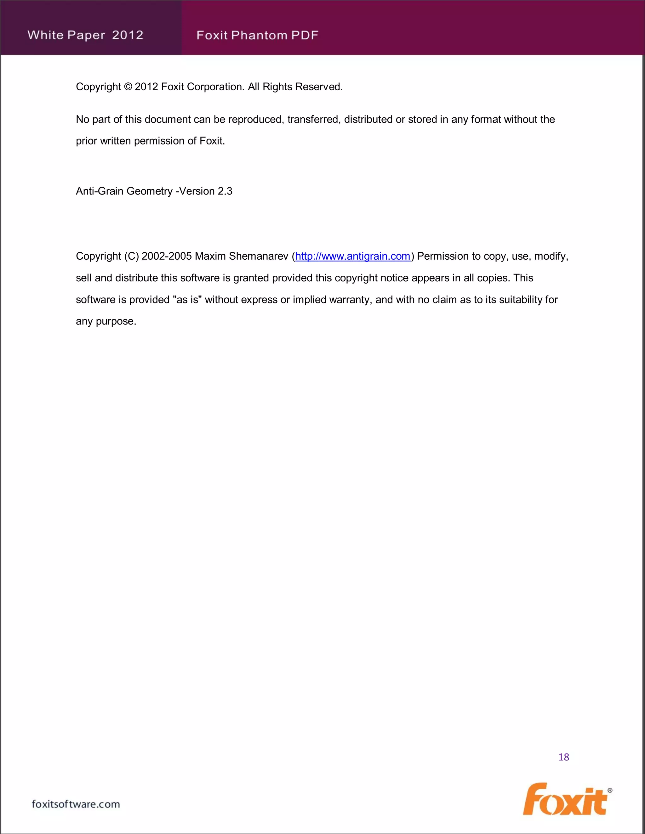 Copyright © 2012 Foxit Corporation. All Rights Reserved.


No part of this document can be reproduced, transferred, distributed or stored in any format without the

prior written permission of Foxit.



Anti-Grain Geometry -Version 2.3




Copyright (C) 2002-2005 Maxim Shemanarev (http://www.antigrain.com) Permission to copy, use, modify,

sell and distribute this software is granted provided this copyright notice appears in all copies. This

software is provided "as is" without express or implied warranty, and with no claim as to its suitability for

any purpose.




                                                                                                                18
 