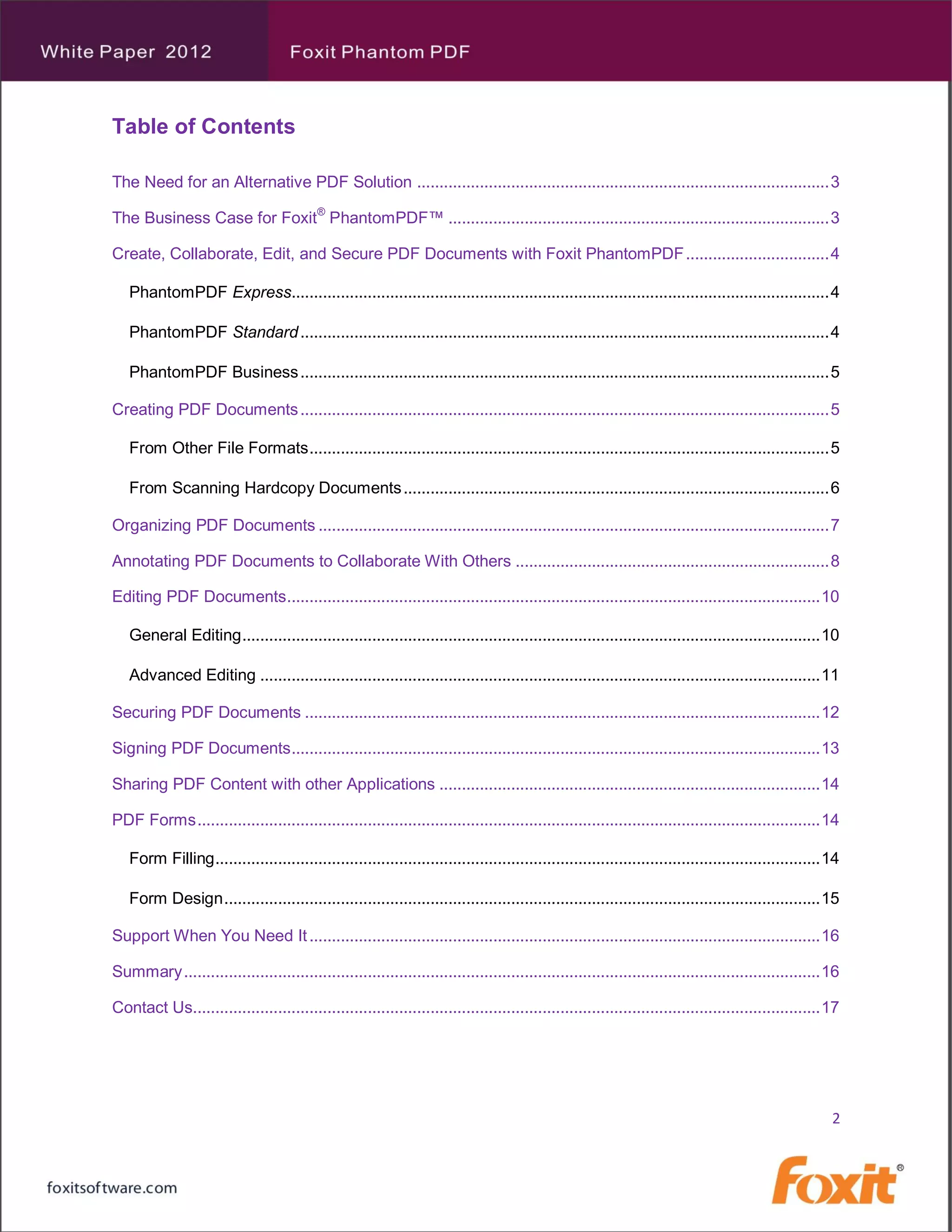 Table of Contents

The Need for an Alternative PDF Solution ............................................................................................ 3

The Business Case for Foxit® PhantomPDF™ ..................................................................................... 3

Create, Collaborate, Edit, and Secure PDF Documents with Foxit PhantomPDF ................................ 4

   PhantomPDF Express........................................................................................................................ 4

   PhantomPDF Standard ...................................................................................................................... 4

   PhantomPDF Business ...................................................................................................................... 5

Creating PDF Documents ...................................................................................................................... 5

   From Other File Formats .................................................................................................................... 5

   From Scanning Hardcopy Documents ............................................................................................... 6

Organizing PDF Documents .................................................................................................................. 7

Annotating PDF Documents to Collaborate With Others ...................................................................... 8

Editing PDF Documents ....................................................................................................................... 10

   General Editing................................................................................................................................. 10

   Advanced Editing ............................................................................................................................. 11

Securing PDF Documents ................................................................................................................... 12

Signing PDF Documents ...................................................................................................................... 13

Sharing PDF Content with other Applications ..................................................................................... 14

PDF Forms ........................................................................................................................................... 14

   Form Filling ....................................................................................................................................... 14

   Form Design ..................................................................................................................................... 15

Support When You Need It .................................................................................................................. 16

Summary .............................................................................................................................................. 16

Contact Us............................................................................................................................................ 17




                                                                                                                                                        2
 