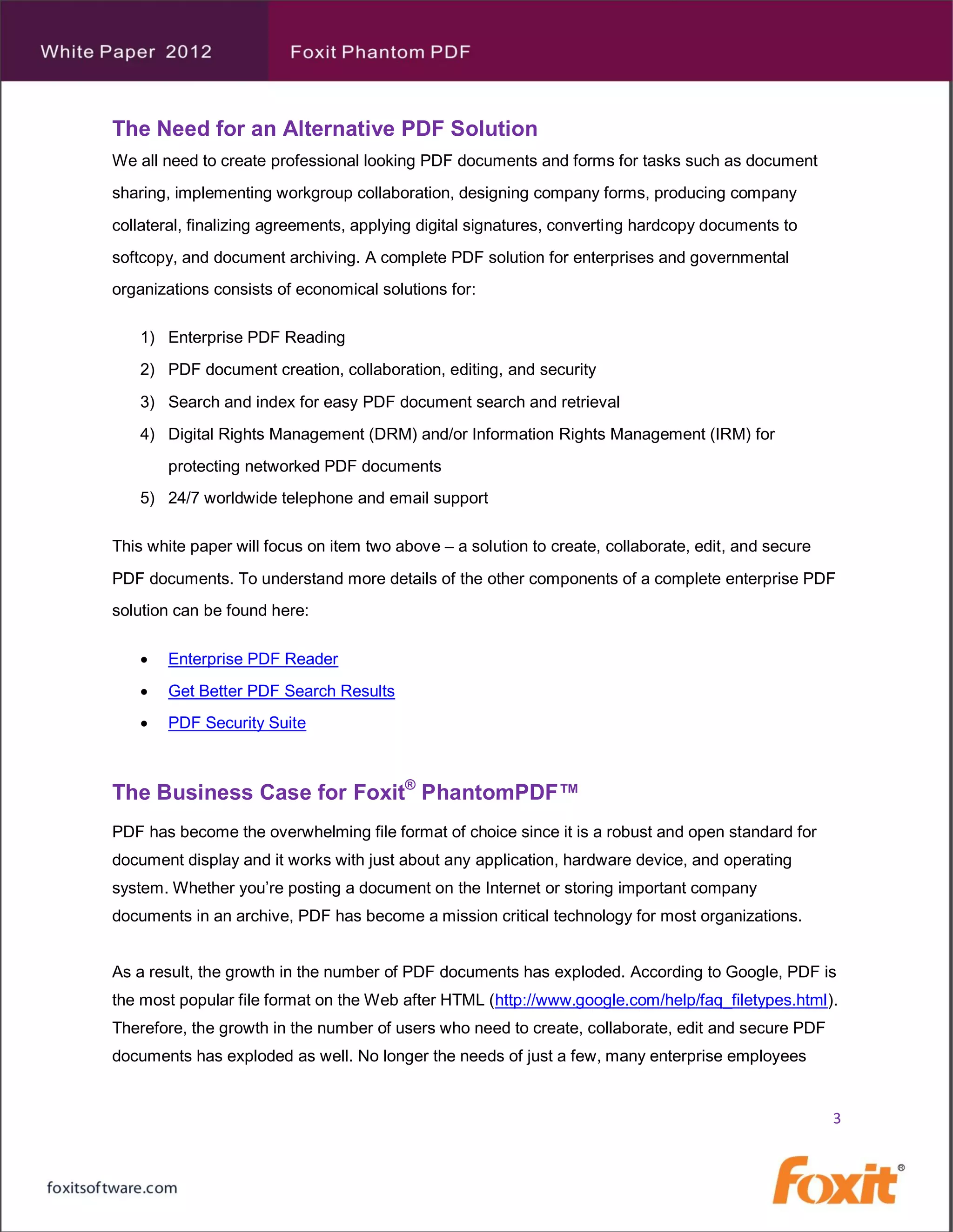 The Need for an Alternative PDF Solution
We all need to create professional looking PDF documents and forms for tasks such as document
sharing, implementing workgroup collaboration, designing company forms, producing company
collateral, finalizing agreements, applying digital signatures, converting hardcopy documents to
softcopy, and document archiving. A complete PDF solution for enterprises and governmental
organizations consists of economical solutions for:

   1) Enterprise PDF Reading
   2) PDF document creation, collaboration, editing, and security
   3) Search and index for easy PDF document search and retrieval
   4) Digital Rights Management (DRM) and/or Information Rights Management (IRM) for
       protecting networked PDF documents
   5) 24/7 worldwide telephone and email support

This white paper will focus on item two above – a solution to create, collaborate, edit, and secure
PDF documents. To understand more details of the other components of a complete enterprise PDF
solution can be found here:

      Enterprise PDF Reader
      Get Better PDF Search Results
      PDF Security Suite



The Business Case for Foxit® PhantomPDF™
PDF has become the overwhelming file format of choice since it is a robust and open standard for
document display and it works with just about any application, hardware device, and operating
system. Whether you’re posting a document on the Internet or storing important company
documents in an archive, PDF has become a mission critical technology for most organizations.


As a result, the growth in the number of PDF documents has exploded. According to Google, PDF is
the most popular file format on the Web after HTML (http://www.google.com/help/faq_filetypes.html).
Therefore, the growth in the number of users who need to create, collaborate, edit and secure PDF
documents has exploded as well. No longer the needs of just a few, many enterprise employees


                                                                                                      3
 