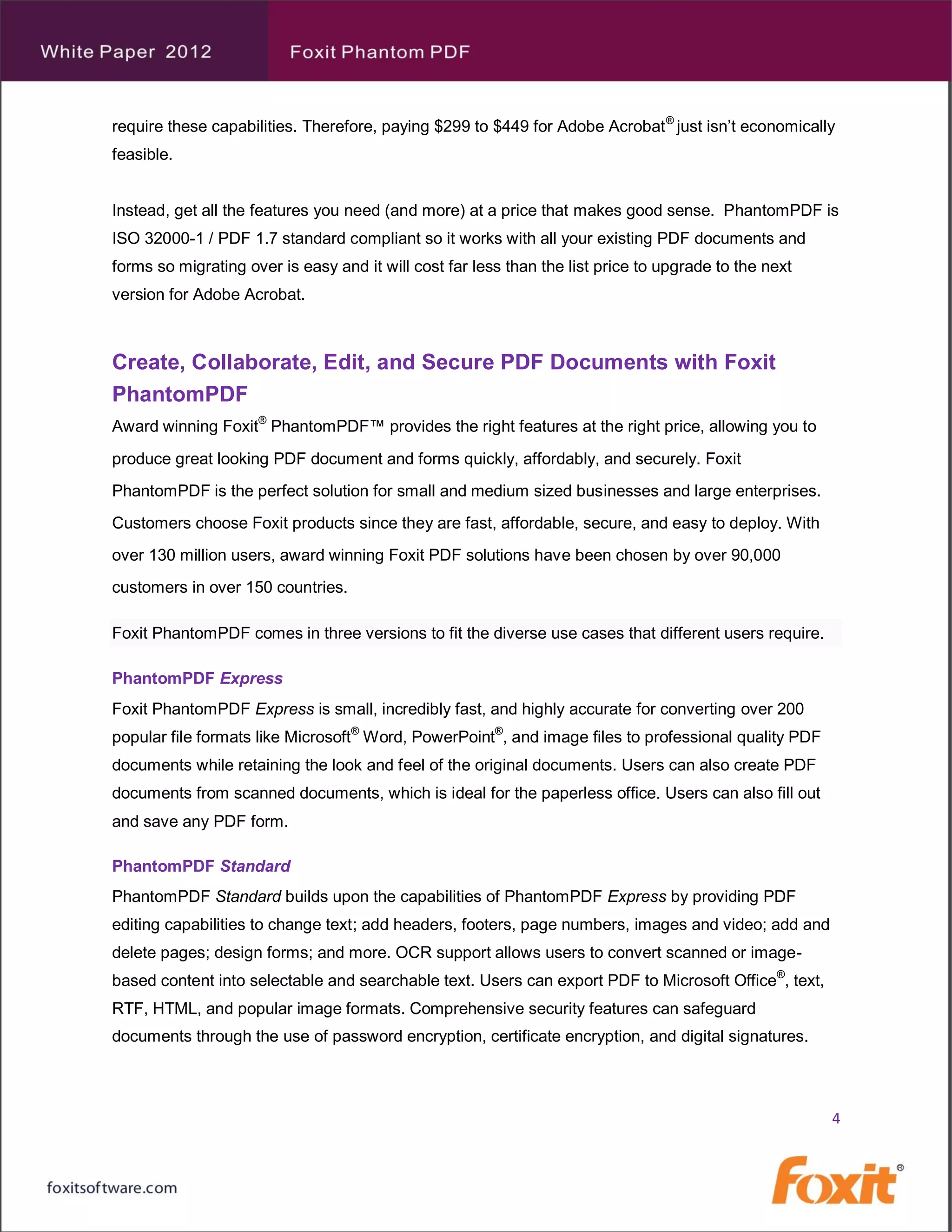 require these capabilities. Therefore, paying $299 to $449 for Adobe Acrobat ® just isn’t economically
feasible.


Instead, get all the features you need (and more) at a price that makes good sense. PhantomPDF is
ISO 32000-1 / PDF 1.7 standard compliant so it works with all your existing PDF documents and
forms so migrating over is easy and it will cost far less than the list price to upgrade to the next
version for Adobe Acrobat.



Create, Collaborate, Edit, and Secure PDF Documents with Foxit
PhantomPDF
Award winning Foxit® PhantomPDF™ provides the right features at the right price, allowing you to
produce great looking PDF document and forms quickly, affordably, and securely. Foxit
PhantomPDF is the perfect solution for small and medium sized businesses and large enterprises.
Customers choose Foxit products since they are fast, affordable, secure, and easy to deploy. With
over 130 million users, award winning Foxit PDF solutions have been chosen by over 90,000
customers in over 150 countries.

Foxit PhantomPDF comes in three versions to fit the diverse use cases that different users require.

PhantomPDF Express
Foxit PhantomPDF Express is small, incredibly fast, and highly accurate for converting over 200
popular file formats like Microsoft® Word, PowerPoint®, and image files to professional quality PDF
documents while retaining the look and feel of the original documents. Users can also create PDF
documents from scanned documents, which is ideal for the paperless office. Users can also fill out
and save any PDF form.

PhantomPDF Standard
PhantomPDF Standard builds upon the capabilities of PhantomPDF Express by providing PDF
editing capabilities to change text; add headers, footers, page numbers, images and video; add and
delete pages; design forms; and more. OCR support allows users to convert scanned or image-
based content into selectable and searchable text. Users can export PDF to Microsoft Office®, text,
RTF, HTML, and popular image formats. Comprehensive security features can safeguard
documents through the use of password encryption, certificate encryption, and digital signatures.



                                                                                                       4
 