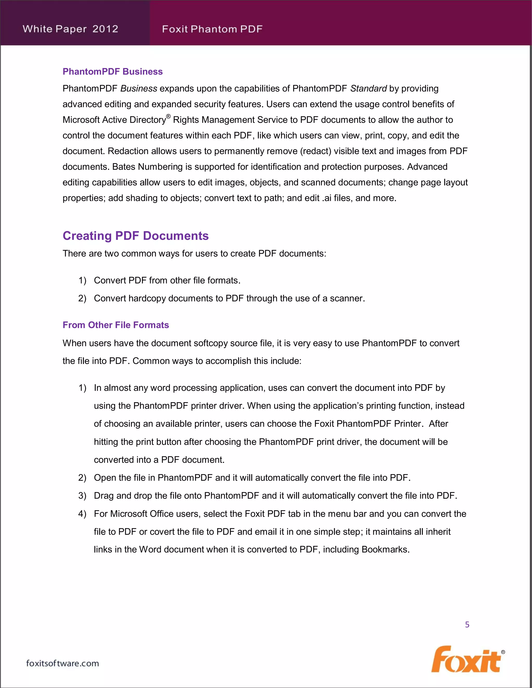 PhantomPDF Business
PhantomPDF Business expands upon the capabilities of PhantomPDF Standard by providing
advanced editing and expanded security features. Users can extend the usage control benefits of
Microsoft Active Directory® Rights Management Service to PDF documents to allow the author to
control the document features within each PDF, like which users can view, print, copy, and edit the
document. Redaction allows users to permanently remove (redact) visible text and images from PDF
documents. Bates Numbering is supported for identification and protection purposes. Advanced
editing capabilities allow users to edit images, objects, and scanned documents; change page layout
properties; add shading to objects; convert text to path; and edit .ai files, and more.



Creating PDF Documents
There are two common ways for users to create PDF documents:

    1) Convert PDF from other file formats.
    2) Convert hardcopy documents to PDF through the use of a scanner.

From Other File Formats
When users have the document softcopy source file, it is very easy to use PhantomPDF to convert
the file into PDF. Common ways to accomplish this include:

    1) In almost any word processing application, uses can convert the document into PDF by
        using the PhantomPDF printer driver. When using the application’s printing function, instead
        of choosing an available printer, users can choose the Foxit PhantomPDF Printer. After
        hitting the print button after choosing the PhantomPDF print driver, the document will be
        converted into a PDF document.
    2) Open the file in PhantomPDF and it will automatically convert the file into PDF.
    3) Drag and drop the file onto PhantomPDF and it will automatically convert the file into PDF.
    4) For Microsoft Office users, select the Foxit PDF tab in the menu bar and you can convert the
        file to PDF or covert the file to PDF and email it in one simple step; it maintains all inherit
        links in the Word document when it is converted to PDF, including Bookmarks.




                                                                                                          5
 