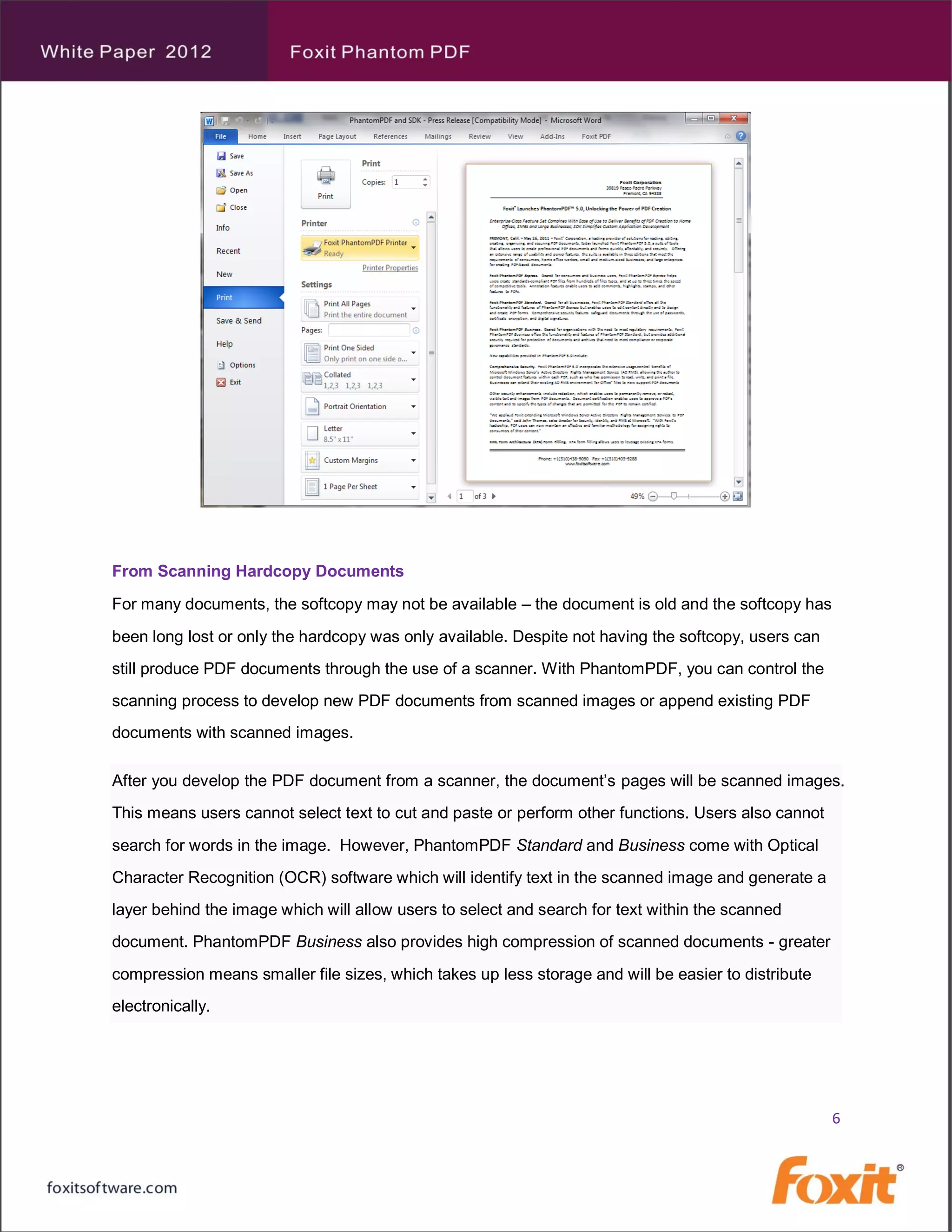 From Scanning Hardcopy Documents

For many documents, the softcopy may not be available – the document is old and the softcopy has
been long lost or only the hardcopy was only available. Despite not having the softcopy, users can
still produce PDF documents through the use of a scanner. With PhantomPDF, you can control the
scanning process to develop new PDF documents from scanned images or append existing PDF
documents with scanned images.

After you develop the PDF document from a scanner, the document’s pages will be scanned images.
This means users cannot select text to cut and paste or perform other functions. Users also cannot
search for words in the image. However, PhantomPDF Standard and Business come with Optical
Character Recognition (OCR) software which will identify text in the scanned image and generate a
layer behind the image which will allow users to select and search for text within the scanned
document. PhantomPDF Business also provides high compression of scanned documents - greater
compression means smaller file sizes, which takes up less storage and will be easier to distribute
electronically.




                                                                                                     6
 