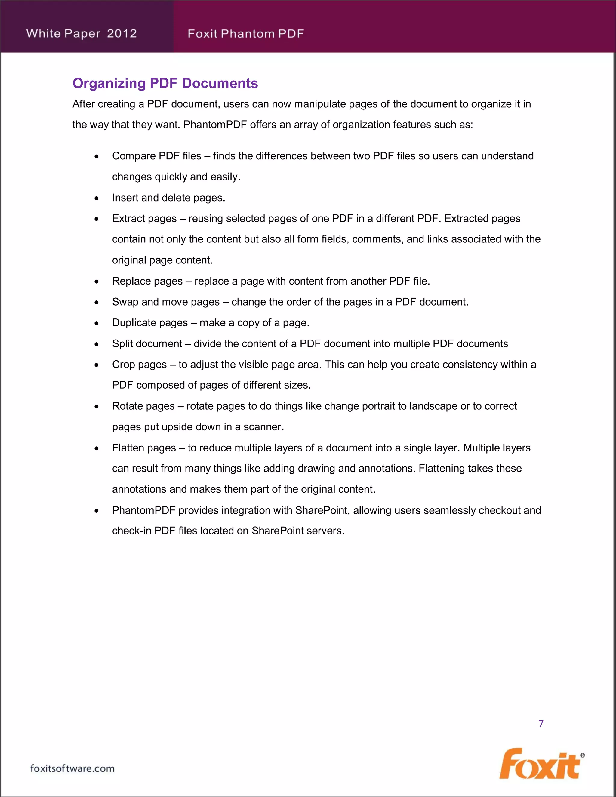 Organizing PDF Documents
After creating a PDF document, users can now manipulate pages of the document to organize it in
the way that they want. PhantomPDF offers an array of organization features such as:

       Compare PDF files – finds the differences between two PDF files so users can understand
        changes quickly and easily.
       Insert and delete pages.
       Extract pages – reusing selected pages of one PDF in a different PDF. Extracted pages
        contain not only the content but also all form fields, comments, and links associated with the
        original page content.
       Replace pages – replace a page with content from another PDF file.
       Swap and move pages – change the order of the pages in a PDF document.
       Duplicate pages – make a copy of a page.
       Split document – divide the content of a PDF document into multiple PDF documents
       Crop pages – to adjust the visible page area. This can help you create consistency within a
        PDF composed of pages of different sizes.
       Rotate pages – rotate pages to do things like change portrait to landscape or to correct
        pages put upside down in a scanner.
       Flatten pages – to reduce multiple layers of a document into a single layer. Multiple layers
        can result from many things like adding drawing and annotations. Flattening takes these
        annotations and makes them part of the original content.
       PhantomPDF provides integration with SharePoint, allowing users seamlessly checkout and
        check-in PDF files located on SharePoint servers.




                                                                                                       7
 
