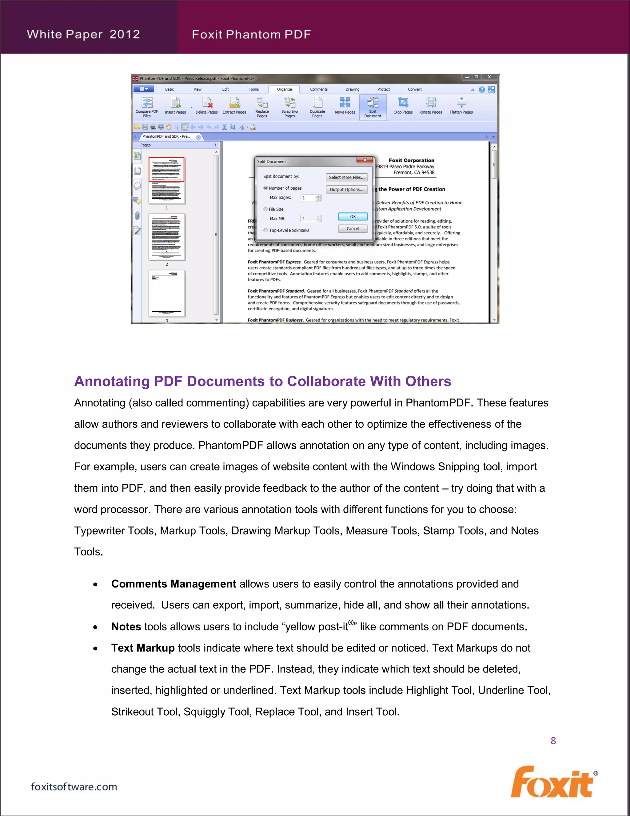 Annotating PDF Documents to Collaborate With Others
Annotating (also called commenting) capabilities are very powerful in PhantomPDF. These features
allow authors and reviewers to collaborate with each other to optimize the effectiveness of the
documents they produce. PhantomPDF allows annotation on any type of content, including images.
For example, users can create images of website content with the Windows Snipping tool, import
them into PDF, and then easily provide feedback to the author of the content – try doing that with a
word processor. There are various annotation tools with different functions for you to choose:
Typewriter Tools, Markup Tools, Drawing Markup Tools, Measure Tools, Stamp Tools, and Notes
Tools.

        Comments Management allows users to easily control the annotations provided and
         received. Users can export, import, summarize, hide all, and show all their annotations.

        Notes tools allows users to include “yellow post-it®” like comments on PDF documents.
        Text Markup tools indicate where text should be edited or noticed. Text Markups do not
         change the actual text in the PDF. Instead, they indicate which text should be deleted,
         inserted, highlighted or underlined. Text Markup tools include Highlight Tool, Underline Tool,
         Strikeout Tool, Squiggly Tool, Replace Tool, and Insert Tool.

                                                                                                       8
 