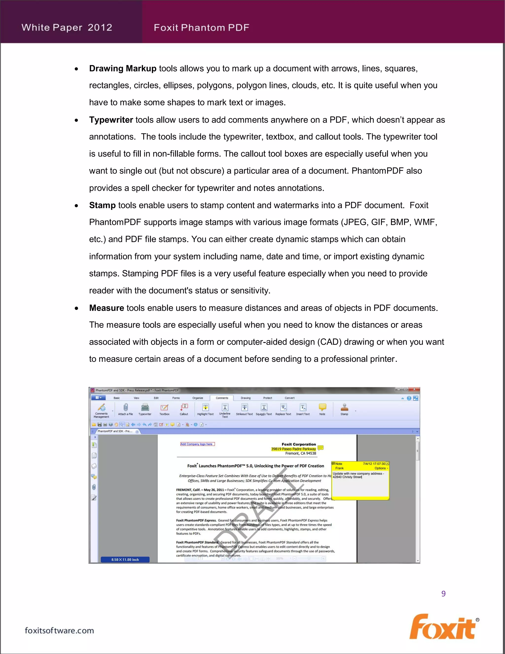    Drawing Markup tools allows you to mark up a document with arrows, lines, squares,
    rectangles, circles, ellipses, polygons, polygon lines, clouds, etc. It is quite useful when you
    have to make some shapes to mark text or images.

   Typewriter tools allow users to add comments anywhere on a PDF, which doesn’t appear as
    annotations. The tools include the typewriter, textbox, and callout tools. The typewriter tool
    is useful to fill in non-fillable forms. The callout tool boxes are especially useful when you
    want to single out (but not obscure) a particular area of a document. PhantomPDF also
    provides a spell checker for typewriter and notes annotations.
   Stamp tools enable users to stamp content and watermarks into a PDF document. Foxit
    PhantomPDF supports image stamps with various image formats (JPEG, GIF, BMP, WMF,
    etc.) and PDF file stamps. You can either create dynamic stamps which can obtain
    information from your system including name, date and time, or import existing dynamic
    stamps. Stamping PDF files is a very useful feature especially when you need to provide
    reader with the document's status or sensitivity.

   Measure tools enable users to measure distances and areas of objects in PDF documents.
    The measure tools are especially useful when you need to know the distances or areas
    associated with objects in a form or computer-aided design (CAD) drawing or when you want
    to measure certain areas of a document before sending to a professional printer .




                                                                                                       9
 