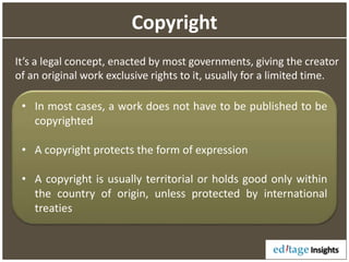 Copyright
It’s a legal concept, enacted by most governments, giving the creator
of an original work exclusive rights to it, usually for a limited time.
• In most cases, a work does not have to be published to be
copyrighted
• A copyright protects the form of expression
• A copyright is usually territorial or holds good only within
the country of origin, unless protected by international
treaties
 