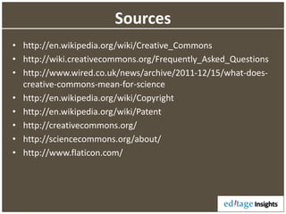 Sources
• http://en.wikipedia.org/wiki/Creative_Commons
• http://wiki.creativecommons.org/Frequently_Asked_Questions
• http://www.wired.co.uk/news/archive/2011-12/15/what-does-
creative-commons-mean-for-science
• http://en.wikipedia.org/wiki/Copyright
• http://en.wikipedia.org/wiki/Patent
• http://creativecommons.org/
• http://sciencecommons.org/about/
• http://www.flaticon.com/
 