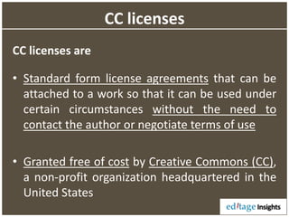 CC licenses
CC licenses are
• Standard form license agreements that can be
attached to a work so that it can be used under
certain circumstances without the need to
contact the author or negotiate terms of use
• Granted free of cost by Creative Commons (CC),
a non-profit organization headquartered in the
United States
 