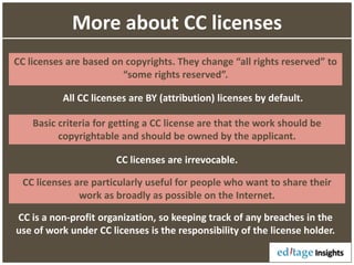 More about CC licenses
CC licenses are based on copyrights. They change “all rights reserved” to
“some rights reserved”.
All CC licenses are BY (attribution) licenses by default.
Basic criteria for getting a CC license are that the work should be
copyrightable and should be owned by the applicant.
CC licenses are particularly useful for people who want to share their
work as broadly as possible on the Internet.
CC licenses are irrevocable.
CC is a non-profit organization, so keeping track of any breaches in the
use of work under CC licenses is the responsibility of the license holder.
 