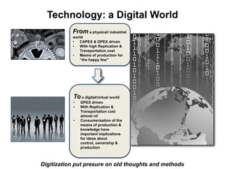 Technology: a Digital World
Digitization put presure on old thoughts and methods
From a physical/ industrial
world
• CAPEX & OPEX driven
• With high Replication &
Transportation cost
• Means of production for
“the happy few”
To a digital/virtual world
• OPEX driven
• With Replication &
Transportation cost
almost nil
• Consumerization of the
means of production &
knowledge have
important implications
for ideas about
control, ownership &
production
 